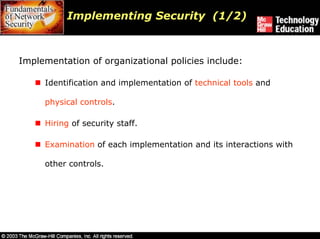 Implementing Security (1/2)



Implementation of organizational policies include:

     Identification and implementation of technical tools and

     physical controls.

     Hiring of security staff.

     Examination of each implementation and its interactions with

     other controls.
 