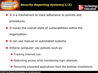 Security Reporting Systems(1/3)


It is a mechanism to track adherence to policies and

procedures.

It tracks the overall state of vulnerabilities within the

organization.

It can use manual or automated systems.

Enforce computer use policies such as:

   Tracking Internet use.

   Restricting access while maintaining login attempts.

   Removing unwanted applications from the desktop installations.
 