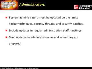 Administrators



System administrators must be updated on the latest

hacker techniques, security threats, and security patches.

Include updates in regular administration staff meetings.

Send updates to administrators as and when they are

prepared.
 