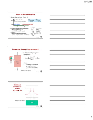 10/4/2016
4
Chapter 8 -
• Stress-strain behavior (Room T):
Ideal vs Real Materials
TS << TSengineering
materials
perfect
materials
σ
ε
E/10
E/100
0.1
perfect mat’l-no flaws
carefully produced glass fiber
typical ceramic typical strengthened metal
typical polymer
• DaVinci (500 yrs ago!) observed...
-- the longer the wire, the
smaller the load for failure.
• Reasons:
-- flaws cause premature failure.
-- Larger samples contain more flaws!
Reprinted w/
permission from R.W.
Hertzberg,
"Deformation and
Fracture Mechanics
of Engineering
Materials", (4th ed.)
Fig. 7.4. John Wiley
and Sons, Inc., 1996.
Chapter 8 -
Flaws are Stress Concentrators!
Results from crack propagation
• Griffith Crack
where
ρt = radius of curvature
σo = applied stress
σm = stress at crack tip
ot
/
t
om K
a
σ=





ρ
σ=σ
21
2
ρt
Adapted from Fig. 8.8(a), Callister 7e.
Chapter 8 -
Nonlinear
increase in
Stress
at Crack Tip
Adapted from Fig. 8.8(b), Callister 7e.
 