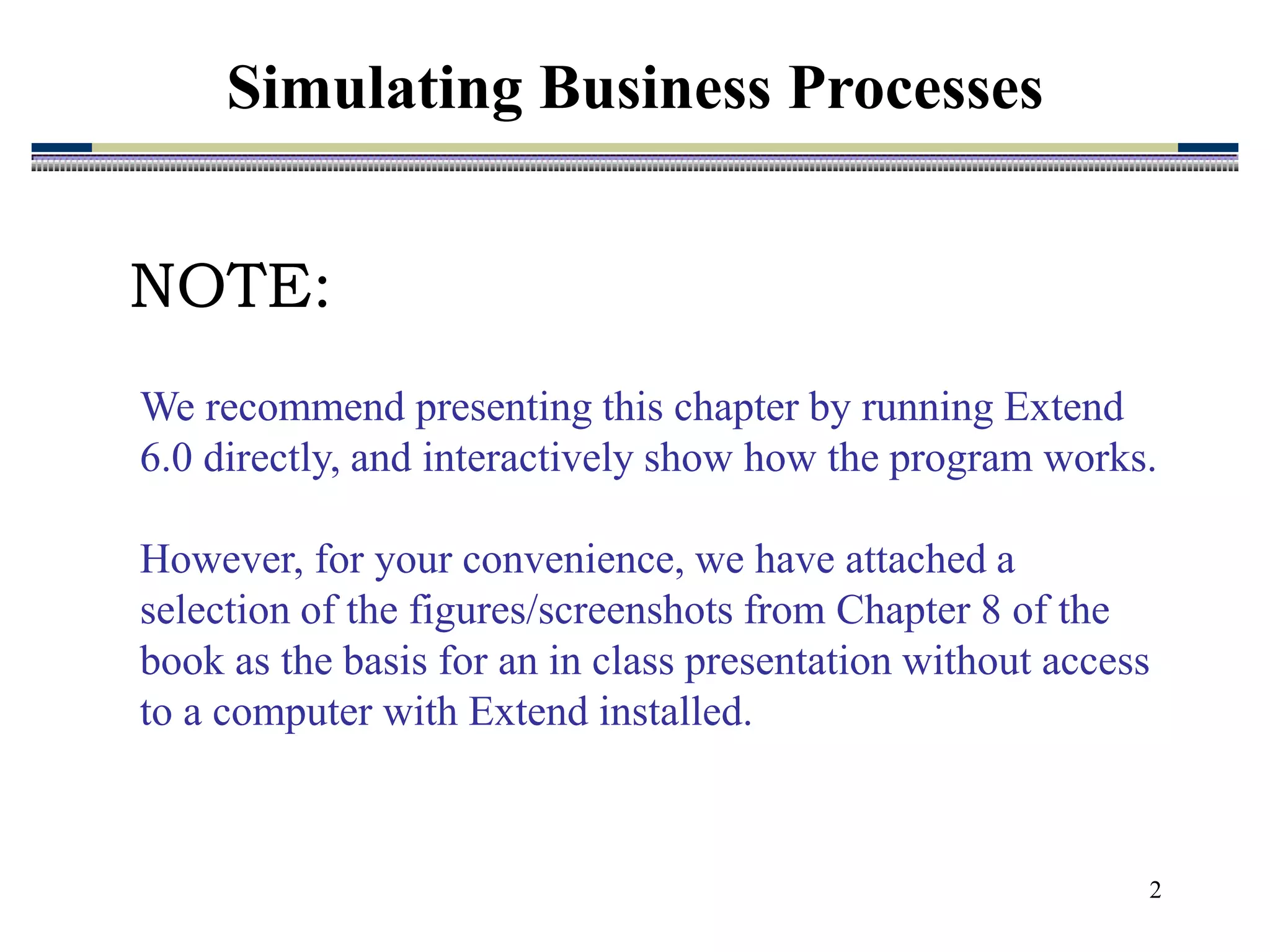 2
Simulating Business Processes
We recommend presenting this chapter by running Extend
6.0 directly, and interactively show how the program works.
However, for your convenience, we have attached a
selection of the figures/screenshots from Chapter 8 of the
book as the basis for an in class presentation without access
to a computer with Extend installed.
NOTE:
 