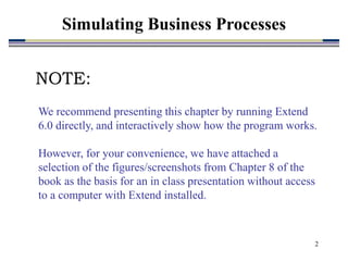 2
Simulating Business Processes
We recommend presenting this chapter by running Extend
6.0 directly, and interactively show how the program works.
However, for your convenience, we have attached a
selection of the figures/screenshots from Chapter 8 of the
book as the basis for an in class presentation without access
to a computer with Extend installed.
NOTE:
 
