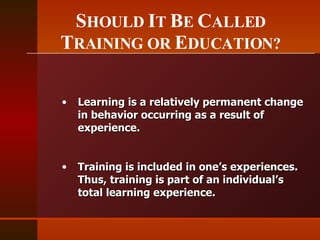S HOULD  I T  B E  C ALLED  T RAINING OR  E DUCATION? Learning is a relatively permanent change in behavior occurring as a result of experience.  Training is included in one’s experiences. Thus, training is part of an individual’s total learning experience. 