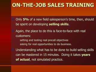 Only  5%  of a new field salesperson’s time, then, should be spent on developing  selling skills .  Again, the place to do this is face-to-face with real customers:  setting and testing real precall objectives  asking for real opportunities to do business.  Understanding what has to be done to build selling skills can be mastered in 15 minutes.  Doing it takes  years of actual , not simulated practice. ON-THE-JOB SALES TRAINING 
