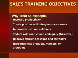 SALES TRAINING OBJECTIVES Increase productivity Create positive attitudes/improve morale Improved customer relations Reduce role conflict and ambiguity (turnover) Improve efficiencies (time and territory) Introduce new products, markets, or  programs Why Train Salespeople? 