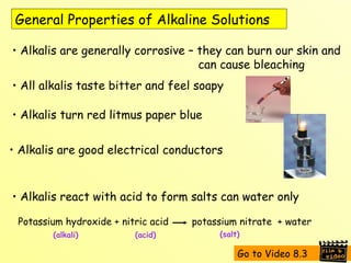 General Properties of Alkaline Solutions Alkalis are generally corrosive – they can burn our skin and    can cause bleaching All alkalis taste bitter and feel soapy Alkalis turn red litmus paper blue Alkalis are good electrical conductors Alkalis react with acid to form salts can water only Potassium hydroxide + nitric acid  potassium nitrate  + water (alkali) (acid) (salt) Go to Video 8.3 