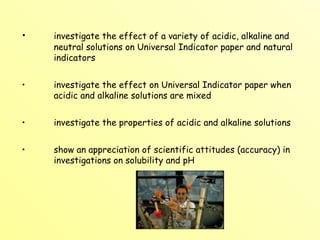 investigate the effect of a variety of acidic, alkaline and  neutral solutions on Universal Indicator paper and natural  indicators investigate the effect on Universal Indicator paper when  acidic and alkaline solutions are mixed investigate the properties of acidic and alkaline solutions show an appreciation of scientific attitudes (accuracy) in  investigations on solubility and pH 