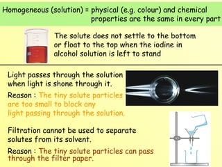 Homogeneous (solution) = physical (e.g. colour) and chemical  properties are the same in every part The solute does not settle to the bottom or float to the top when the iodine in alcohol solution is left to stand Light passes through the solution when light is shone through it. Reason :  The tiny solute particles are too small to block any    light passing through the solution. Filtration cannot be used to separate solutes from its solvent. Reason :  The tiny solute particles can pass through the filter paper. 