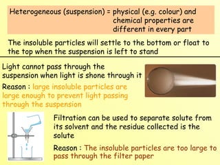 Heterogeneous (suspension) = physical (e.g. colour) and    chemical properties are    different in every part The insoluble particles will settle to the bottom or float to the top when the suspension is left to stand Light cannot pass through the suspension when light is shone through it Reason :  large insoluble particles are large enough to prevent light passing through the suspension Filtration can be used to separate solute from its solvent and the residue collected is the solute Reason :  The insoluble particles are too large to pass through the filter paper 