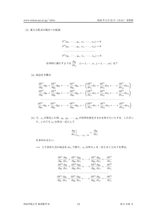 www.seinan-gu.ac.jp/˜shito 2020 6 25 10:41
(5)
F1
(y1, · · · , yn, x1, · · · , xm) = 0
F2
(y1, · · · , yn, x1, · · · , xm) = 0
· · · · · · · · · · · · · · · · · · · · · · · · · · ·
Fn
(y1, · · · , yn, x1, · · · , xm) = 0
∂yi
∂xj
(i = 1, · · · , n, j = 1, · · · , m)
(a)
∂F1
∂y1
dy1 +
∂F1
∂y2
dy2 + · · · +
∂F1
∂yn
dyn = −
∂F1
∂x1
dx1 +
∂F1
∂x2
dx2 + · · · +
∂F1
∂xm
dxm
∂F2
∂y1
dy1 +
∂F2
∂y2
dy2 + · · · +
∂F2
∂yn
dyn = −
∂F2
∂x1
dx1 +
∂F2
∂x2
dx2 + · · · +
∂F2
∂xm
dxm
· · · · · · · · · · · · · · · · · · · · · · · · · · · · · · · · · · · · · · · · · · · · · · · · · · · · · · · · · · · · · · · · · · · · · · · ·
∂Fn
∂y1
dy1 +
∂Fn
∂y2
dy2 + · · · +
∂Fn
∂yn
dyn = −
∂Fn
∂x1
dx1 +
∂Fn
∂x2
dx2 + · · · +
∂Fn
∂xm
dxm
(b) x1 y1, y2, · · · , yn
x x1
dyi
dx1 x2,··· ,xm
=
∂yi
∂x1
=⇒ dx1 x1 x
∂F1
∂y1
∂y1
∂x1
+
∂F1
∂y2
∂y2
∂x1
+ · · · +
∂F1
∂yn
∂yn
∂x1
= −
∂F1
∂x1
∂F2
∂y1
∂y1
∂x1
+
∂F2
∂y2
∂y2
∂x1
+ · · · +
∂F2
∂yn
∂yn
∂x1
= −
∂F2
∂x1
· · · · · · · · · · · · · · · · · · · · · · · · · · · · · · · · · · · · · · · · · ·
∂Fn
∂y1
∂y1
∂x1
+
∂Fn
∂y2
∂y2
∂x1
+ · · · +
∂Fn
∂yn
∂yn
∂x1
= −
∂Fn
∂x1
II 13
 