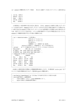 4.2 subset() 関数を用いたデータ抽出 第 8 回 大規模データを用いたデータフレーム操作実習 (2)
1st Qu.: 6378.6
Median : 8717.6
Mean : 9649.1
3rd Qu.:11765.2
Max. :42786.0
上の結果は１つ前の結果と見た目が少し異なる．これは，subset() は条件に合致したデータフ
レームを返すためだ．summary() はデータフレームが与えられると列毎に統計サマリを算出する．
1 つ前の方法では subset() が返したデータフーレムから$年間収入で年間収入列だけ抜き出した
ため，列がベクトルとして返される．ベクトル単体の統計サマリなので単純な表示となっていた．
subset() で複数列を抽出するとその違いが顕著になる．
> zz <- subset(microdata, ３大都市圏 &
+ 世帯人員 == "３人以上" &
+ 就業人員 == "２人以上" &
+ 持ち家所有 &
+ 年齢階級２ >= "（就業者）45∼49 歳",
+ select=c("年間収入", "教養娯楽")) # 2 つの列を抽出する
> str(zz) # データの構造を見てみるとデータフレームであることがわかる
'data.frame': 3931 obs. of 2 variables:
$ 年間収入: num 14725 12422 5737 14203 8231 ...
$ 教養娯楽: num 91093 24742 7386 73840 58477 ...
> summary(zz) # 列毎にサマリを計算する
年間収入 教養娯楽
Min. : 964.4 Min. : 414
1st Qu.: 6378.6 1st Qu.: 14328
Median : 8717.6 Median : 26271
Mean : 9649.1 Mean : 38859
3rd Qu.:11765.2 3rd Qu.: 48160
Max. :42786.0 Max. :564954
45 歳以上の勤労世帯の年間収入と教養娯楽費を抽出したので，その散布図（scatter plot）をプ
ロットして両者の関係を見てみよう．散布図は plot() 関数を使う．
> par(family="Japan1Ryumin") # これは Mac で日本語が文字化けした場合のみ必要
> plot(zz$年間収入, zz$教養娯楽,
+ xlab="年間収入（千円）", ylab="教養娯楽費（円）",
+ main="年間収入と教養娯楽費の関係")
西南学院大学 基礎演習 II 12 担当 市東 亘
 