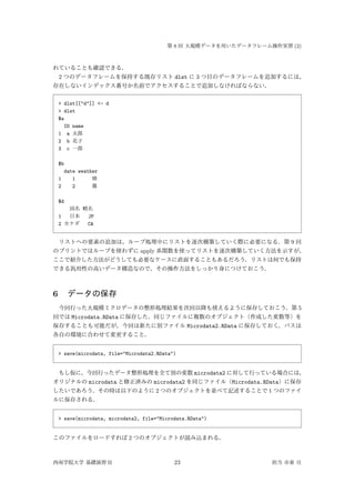 第 8 回 大規模データを用いたデータフレーム操作実習 (2)
れていることも確認できる．
2 つのデータフレームを保持する既存リスト dlst に 3 つ目のデータフレームを追加するには，
存在しないインデックス番号か名前でアクセスすることで追加しなければならない．
> dlst[["d"]] <- d
> dlst
$a
ID name
1 a 太郎
2 b 花子
3 c 一郎
$b
date weather
1 1 晴
2 2 曇
$d
国名 略名
1 日本 JP
2 カナダ CA
リストへの要素の追加は，ループ処理中にリストを逐次構築していく際に必要になる．第 9 回
のプリントではループを使わずに apply 系関数を使ってリストを逐次構築していく方法を示すが，
ここで紹介した方法がどうしても必要なケースに直面することもあるだろう．リストは何でも保持
できる汎用性の高いデータ構造なので，その操作方法をしっかり身につけておこう．
6 データの保存
今回行った大規模ミクロデータの整形処理結果を次回以降も使えるように保存しておこう．第 5
回では Microdata.RData に保存した．同じファイルに複数のオブジェクト（作成した変数等）を
保存することも可能だが，今回は新たに別ファイル Microdata2.RData に保存しておく．パスは
各自の環境に合わせて変更すること．
> save(microdata, file="Microdata2.RData")
もし仮に，今回行ったデータ整形処理を全て別の変数 microdata2 に対して行っている場合には，
オリジナルの microdata と修正済みの microdata2 を同じファイル（Microdata.RData）に保存
したいであろう．その時は以下のように 2 つのオブジェクトを並べて記述することで 1 つのファイ
ルに保存される．
> save(microdata, microdata2, file="Microdata.RData")
このファイルをロードすれば 2 つのオブジェクトが読み込まれる．
西南学院大学 基礎演習 II 23 担当 市東 亘
 