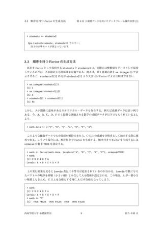 3.3 順序を持つ Factor の生成方法 第 8 回 大規模データを用いたデータフレーム操作実習 (2)
> students == students2
Ops.factor(students, students2) でエラー:
因子の水準セットが異なっています
3.3 順序を持つ Factor の生成方法
県名を Factor として保持する students と students2 は，実際には整数値をデータとして保持
しているのだが，その値の大小関係は未定義である．例えば，第 1 要素の値を as.integer() で表
示させると，students2[1] の方が students[1] より大きいが Factor による比較はできない．
> as.integer(students[1])
[1] 1
> as.integer(students2[1])
[1] 3
> students[1] < students2[1]
[1] NA
しかし，大小関係に意味があるカテゴリカル・データも存在する．例えば成績データは良い例で
ある．今，A，B，C，D，F の 5 段階で評価される数学の成績データが以下で与えられているとし
よう．
> math.data <- c("C", "B", "C", "A", "D", "F", "A")
このような離散データで大小関係が維持できたら，C 以上の成績を合格者として抽出する際に便
利である．こういう場合には，順序付きで Factor を生成する．順序付きで Factor を生成するには
ordered 引数を TRUE を設定する．
> math <- factor(math.data, levels=c("A", "B", "C", "D", "F"), ordered=TRUE)
> math
[1] C B C A D F A
Levels: A < B < C < D < F
上の実行結果を見ると Levels 表記に不等号が追加されているのが分かる．levels 引数に与え
たベクトルの順序を昇順（小さい順）とみなして大小関係が設定される．この場合，A が一番小さ
い順番となるため，C 以上を合格とする時に A は不合格となってしまう．
> math
[1] C B C A D F A
Levels: A < B < C < D < F
> math >= "C"
[1] TRUE FALSE TRUE FALSE TRUE TRUE FALSE
西南学院大学 基礎演習 II 8 担当 市東 亘
 
