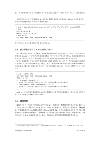 3.4 長さが異なるベクトルの比較について 第 8 回 大規模データを用いたデータフレーム操作実習 (2)
上の例では C，D，F が TRUE になっている．順番を逆にしたい場合は，levels に与えるベクト
ルを rev() 関数で反転（reverse）させれば良い．
> math <- factor(math.data, levels=rev(c("A", "B", "C", "D", "F")), ordered=TRUE)
> math
[1] C B C A D F A
Levels: F < D < C < B < A
> math >= "C"
[1] TRUE TRUE TRUE TRUE FALSE FALSE TRUE
これで正しく C 以上を合格とすることができた．
3.4 長さが異なるベクトルの比較について
第 3.2 節でベクトル同士の比較は，その要素同士の比較になると述べた．しかし，上の C 以上を
合格とする math >= "C"の式の左辺は要素数が 7 のベクトルであるのに対し，右辺は要素が 1 の
ベクトルである2
．どうして長さが異なるベクトルの要素同士が比較できるのだろうか．
R では 2 項演算子に与えられた各項の長さが異なる場合，短い方のデータが繰り返し生成され
て長い方に合わせてから演算が実行される．もし，多い方の要素数が少ない方の要素数の整数倍で
はない場合，繰り返した時に短い方のデータが中途半端になるため，下のように警告メッセージが
でる．
> math >= c("C", "C")
[1] TRUE TRUE TRUE TRUE FALSE FALSE TRUE
警告メッセージ:
1: is.na(e1) | is.na(e2) で:
長いオブジェクトの長さが短いオブジェクトの長さの倍数になっていません
2: get(.Generic, mode = "function")(e1, e2) で:
長いオブジェクトの長さが短いオブジェクトの長さの倍数になっていません
math >= "C"の右辺の要素数は 1 なので，整数倍して必ず左辺の要素数と一致させることができ
る．それで問題なく比較できたのである．
3.5 練習問題
擬似ミクロデータのカテゴリ値は文字列ではなく，効率の良い整数値に符号化されているが，こ
こではラベル名での扱いやすさを優先させ，Factor 型に変換する．世帯人員，就業人員，年齢階級
２，年齢階級１の列を大小関係を維持し Factor に変換せよ．ただし水準に与えるラベル名は「符
号内容」に記載のものを使用し，年齢階級２の「就業者以外」は水準に含めず，「就業者以外」に該
当するデータは NA に設定すること．また，それぞれの水準の順序関係を維持すること．
2R の基本データ型はベクトルなので，1 つの値は要素が 1 つのベクトルと同じ．つまり，math >= c("C") と同じ．
西南学院大学 基礎演習 II 9 担当 市東 亘
 