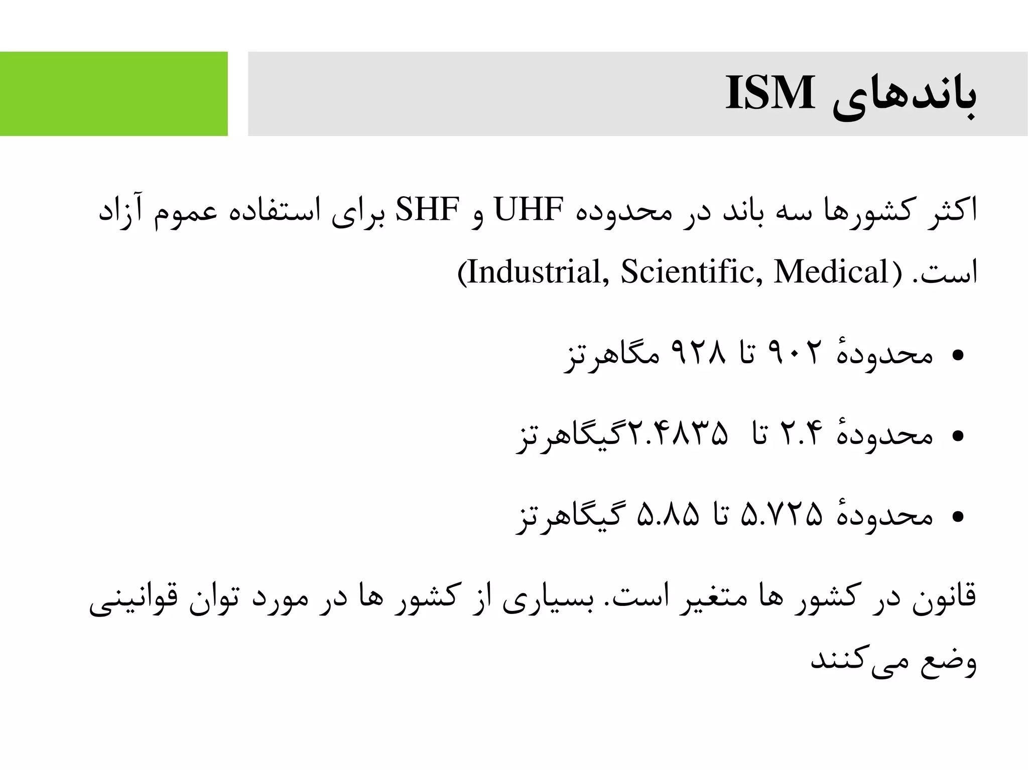 ‫باندهای‬ISM
‫محدوده‬ ‫در‬ ‫باند‬ ‫سه‬ ‫کشورها‬ ‫اکثر‬UHF‫و‬SHF‫آزاد‬ ‫عموم‬ ‫استفاده‬ ‫برای‬
) .‫است‬Industrial, Scientific, Medical(
●‫ه‬‫ه‬‫محدود‬۹۰۲‫تا‬۹۲۸‫مگاهرتز‬
●‫ه‬‫ه‬‫محدود‬۲.۴‫تا‬۲.۴۸۳۵‫گیگاهرتز‬
●‫ه‬‫ه‬‫محدود‬۵.۷۲۵‫تا‬۵.۸۵‫گیگاهرتز‬
‫قوانینی‬ ‫توان‬ ‫مورد‬ ‫در‬ ‫ها‬ ‫کشور‬ ‫از‬ ‫بسیاری‬ .‫است‬ ‫متغیر‬ ‫ها‬ ‫کشور‬ ‫در‬ ‫قانون‬
‫کنند‬‫می‬ ‫وضع‬
 