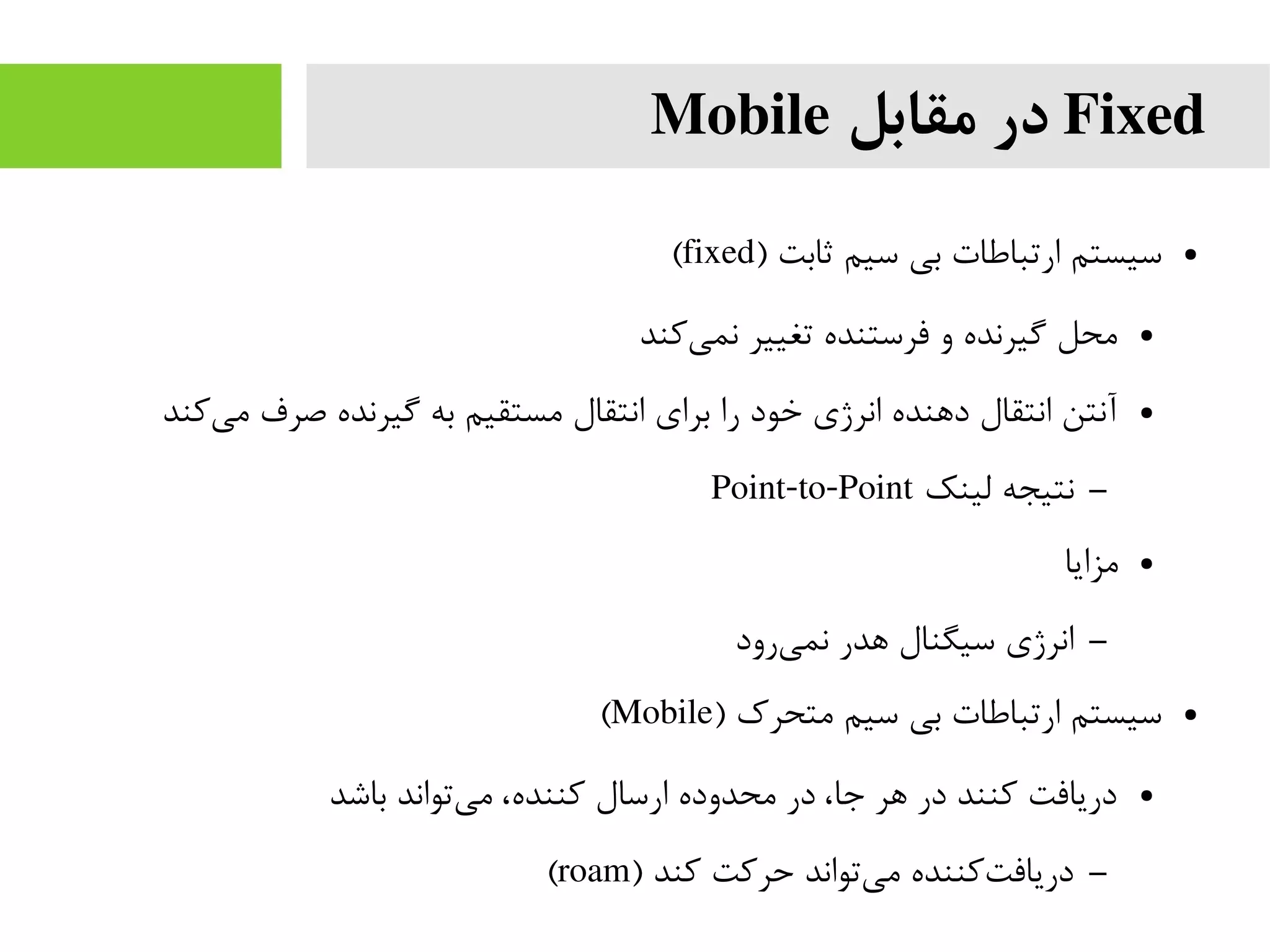 Fixed‫مقابل‬ ‫در‬Mobile
●) ‫ثابت‬ ‫سیم‬ ‫بی‬ ‫ارتباطات‬ ‫سیستم‬fixed(
●‫کند‬‫نمی‬ ‫تغییر‬ ‫فرستنده‬ ‫و‬ ‫گیرنده‬ ‫محل‬
●‫کند‬‫می‬ ‫صرف‬ ‫گیرنده‬ ‫به‬ ‫مستقیم‬ ‫انتقال‬ ‫برای‬ ‫را‬ ‫خود‬ ‫انرژی‬ ‫دهنده‬ ‫انتقال‬ ‫آنتن‬
–‫لینک‬ ‫نتیجه‬Point-to-Point
●‫مزایا‬
–‫رود‬‫نمی‬ ‫هدر‬ ‫سیگنال‬ ‫انرژی‬
●) ‫متحرک‬ ‫سیم‬ ‫بی‬ ‫ارتباطات‬ ‫سیستم‬Mobile(
●‫باشد‬ ‫تواند‬‫می‬ ،‫کننده‬ ‫ارسال‬ ‫محدوده‬ ‫در‬ ،‫جا‬ ‫هر‬ ‫در‬ ‫کنند‬ ‫دریافت‬
–) ‫کند‬ ‫حرکت‬ ‫تواند‬‫می‬ ‫کننده‬‫دریافت‬roam(
 