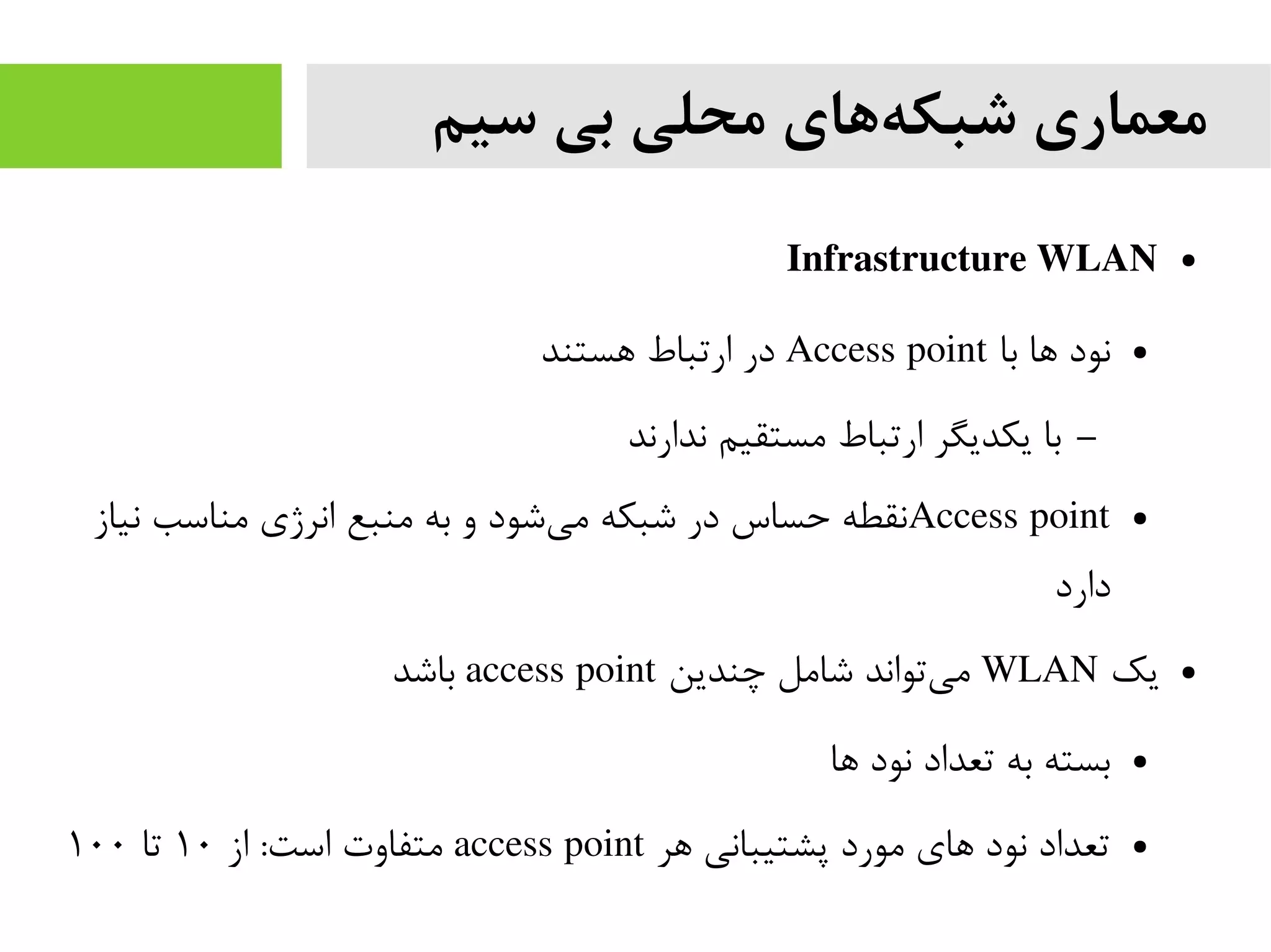 ‫سیم‬ ‫بی‬ ‫محلی‬ ‫های‬‫شبکه‬ ‫معماری‬
●Infrastructure WLAN
●‫با‬ ‫ها‬ ‫نود‬Access point‫هستند‬ ‫ارتباط‬ ‫در‬
–‫ندارند‬ ‫مستقیم‬ ‫ارتباط‬ ‫یکدیگر‬ ‫با‬
●Access point‫نیاز‬ ‫مناسب‬ ‫انرژی‬ ‫منبع‬ ‫به‬ ‫و‬ ‫شود‬‫می‬ ‫شبکه‬ ‫در‬ ‫حساس‬ ‫نقطه‬
‫دارد‬
●‫یک‬WLAN‫چندین‬ ‫شامل‬ ‫تواند‬‫می‬access point‫باشد‬
●‫ها‬ ‫نود‬ ‫تعداد‬ ‫به‬ ‫بسته‬
●‫هر‬ ‫پشتیبانی‬ ‫مورد‬ ‫های‬ ‫نود‬ ‫تعداد‬access point‫از‬ :‫است‬ ‫متفاوت‬۱۰‫تا‬۱۰۰
 