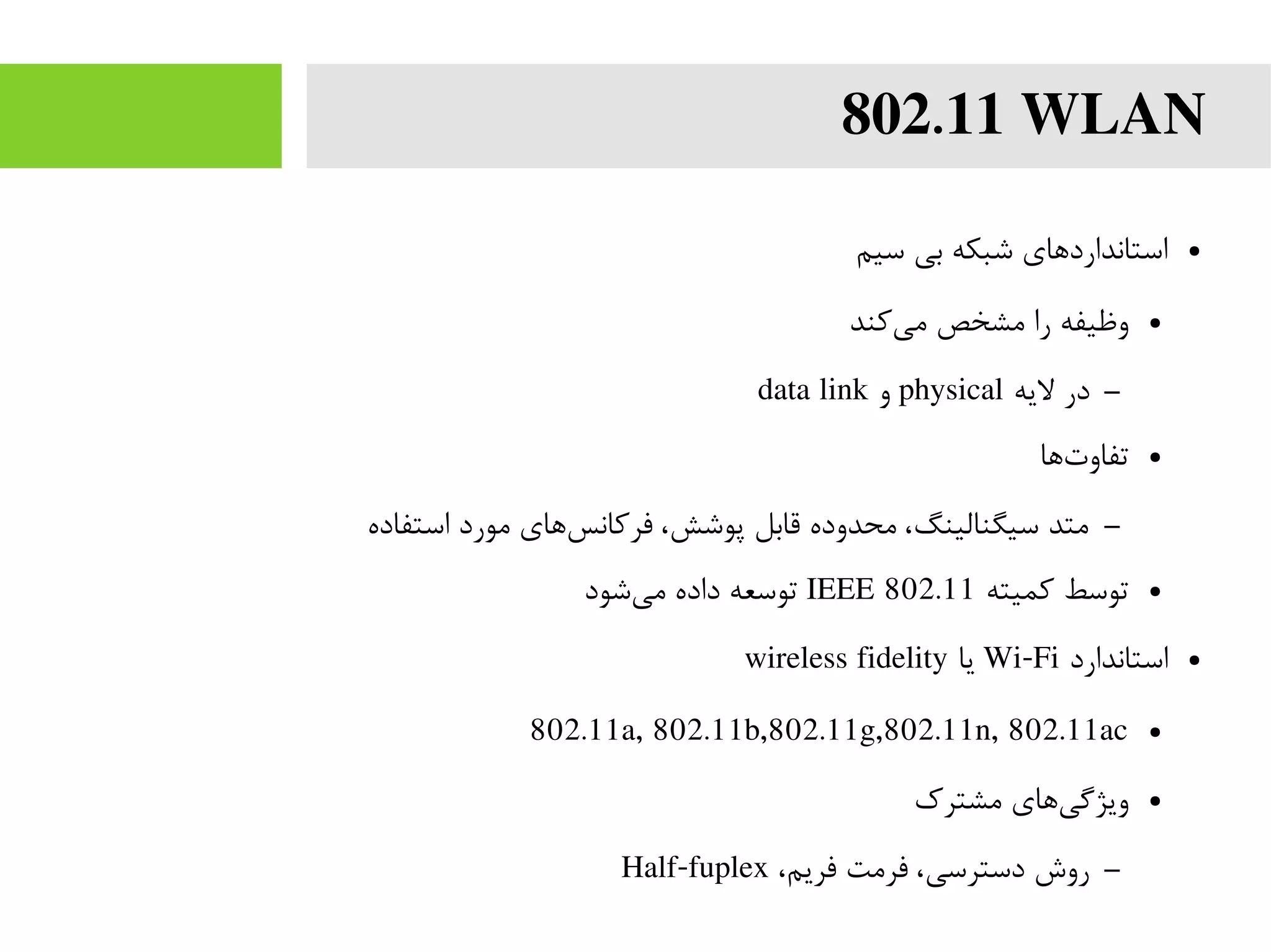 802.11 WLAN
●‫سیم‬ ‫بی‬ ‫شبکه‬ ‫استانداردهای‬
●‫کند‬‫می‬ ‫مشخص‬ ‫را‬ ‫وظیفه‬
–‫لیه‬ ‫در‬physical‫و‬data link
●‫ها‬‫تفاوت‬
–‫استفاده‬ ‫مورد‬ ‫های‬‫فرکانس‬ ،‫پوشش‬ ‫قابل‬ ‫محدوده‬ ،‫سیگنالینگ‬ ‫متد‬
●‫کمیته‬ ‫توسط‬IEEE 802.11‫شود‬‫می‬ ‫داده‬ ‫توسعه‬
●‫استاندارد‬Wi-Fi‫یا‬wireless fidelity
●802.11a, 802.11b,802.11g,802.11n, 802.11ac
●‫مشترک‬ ‫های‬‫ویژگی‬
–،‫فریم‬ ‫فرمت‬ ،‫دسترسی‬ ‫روش‬Half-fuplex
 