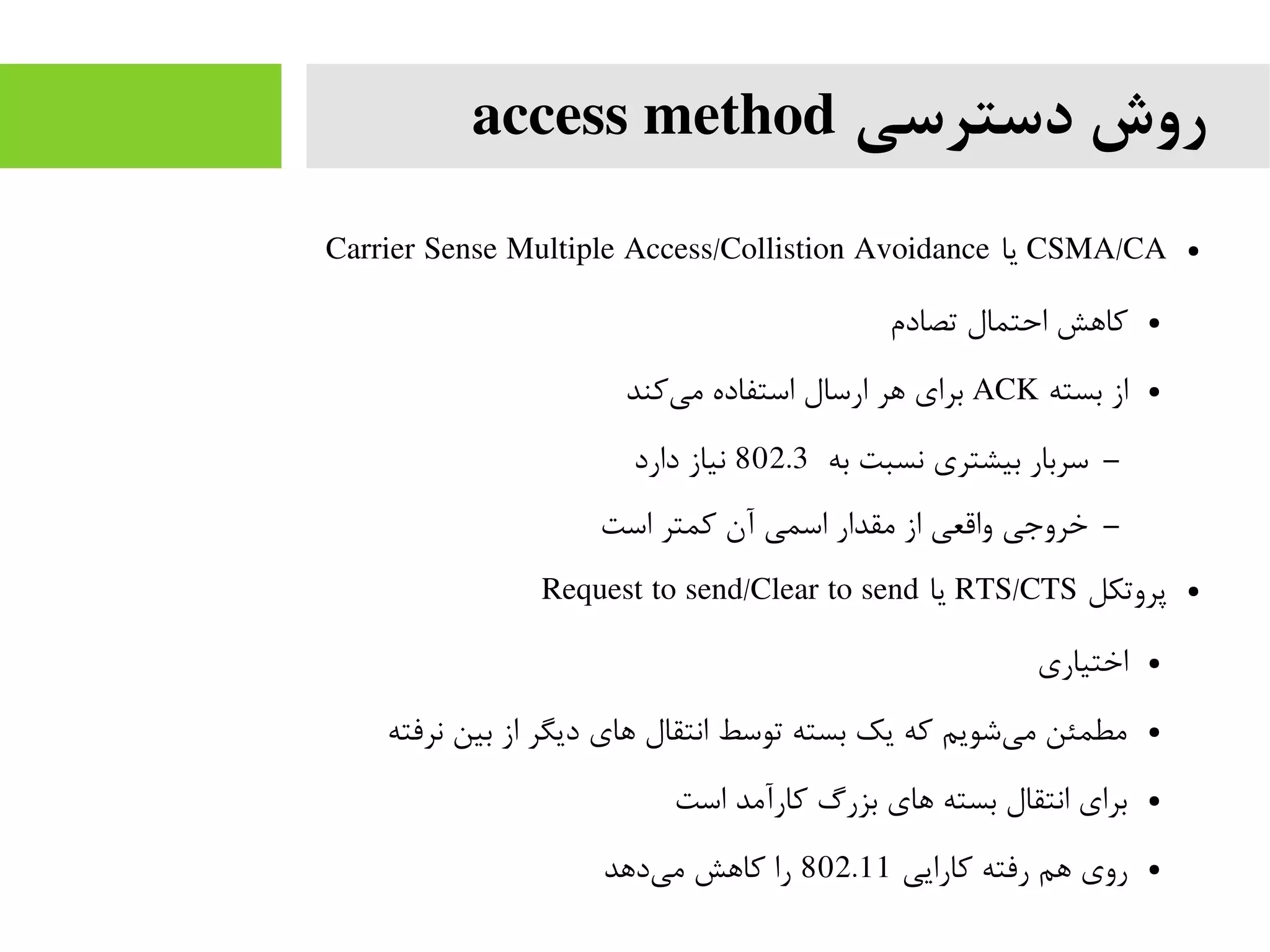 ‫دسترسی‬ ‫روش‬access method
●CSMA/CA‫یا‬Carrier Sense Multiple Access/Collistion Avoidance
●‫تصادم‬ ‫احتمال‬ ‫کاهش‬
●‫بسته‬ ‫از‬ACK‫کند‬‫می‬ ‫استفاده‬ ‫ارسال‬ ‫هر‬ ‫برای‬
–‫به‬ ‫نسبت‬ ‫بیشتری‬ ‫سربار‬802.3‫دارد‬ ‫نیاز‬
–‫است‬ ‫کمتر‬ ‫آن‬ ‫اسمی‬ ‫مقدار‬ ‫از‬ ‫واقعی‬ ‫خروجی‬
●‫پروتکل‬RTS/CTS‫یا‬Request to send/Clear to send
●‫اختیاری‬
●‫نرفته‬ ‫بین‬ ‫از‬ ‫دیگر‬ ‫های‬ ‫انتقال‬ ‫توسط‬ ‫بسته‬ ‫یک‬ ‫که‬ ‫شویم‬‫می‬ ‫مطمئن‬
●‫است‬ ‫کارآمد‬ ‫بزرگ‬ ‫های‬ ‫بسته‬ ‫انتقال‬ ‫برای‬
●‫کارایی‬ ‫رفته‬ ‫هم‬ ‫روی‬802.11‫دهد‬‫می‬ ‫کاهش‬ ‫را‬
 