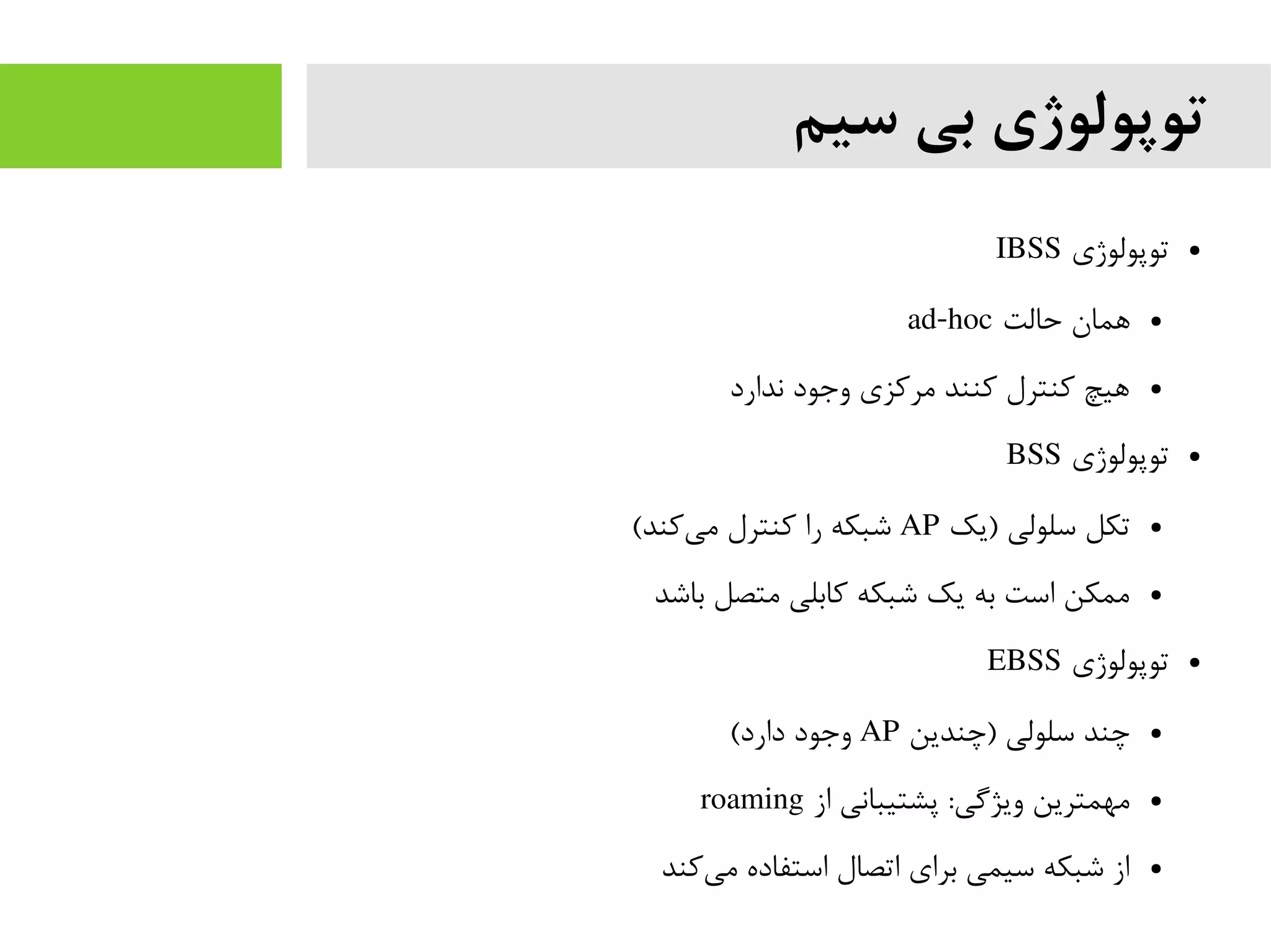 ‫سیم‬ ‫بی‬ ‫توپولوژی‬
●‫توپولوژی‬IBSS
●‫حالت‬ ‫همان‬ad-hoc
●‫ندارد‬ ‫وجود‬ ‫مرکزی‬ ‫کنند‬ ‫کنترل‬ ‫هیچ‬
●‫توپولوژی‬BSS
●‫)یک‬ ‫سلولی‬ ‫تکل‬AP(‫کند‬‫می‬ ‫کنترل‬ ‫را‬ ‫شبکه‬
●‫باشد‬ ‫متصل‬ ‫کابلی‬ ‫شبکه‬ ‫یک‬ ‫به‬ ‫است‬ ‫ممکن‬
●‫توپولوژی‬EBSS
●‫)چندین‬ ‫سلولی‬ ‫چند‬AP(‫دارد‬ ‫وجود‬
●‫از‬ ‫پشتیبانی‬ :‫ویژگی‬ ‫مهمترین‬roaming
●‫کند‬‫می‬ ‫استفاده‬ ‫اتصال‬ ‫برای‬ ‫سیمی‬ ‫شبکه‬ ‫از‬
 