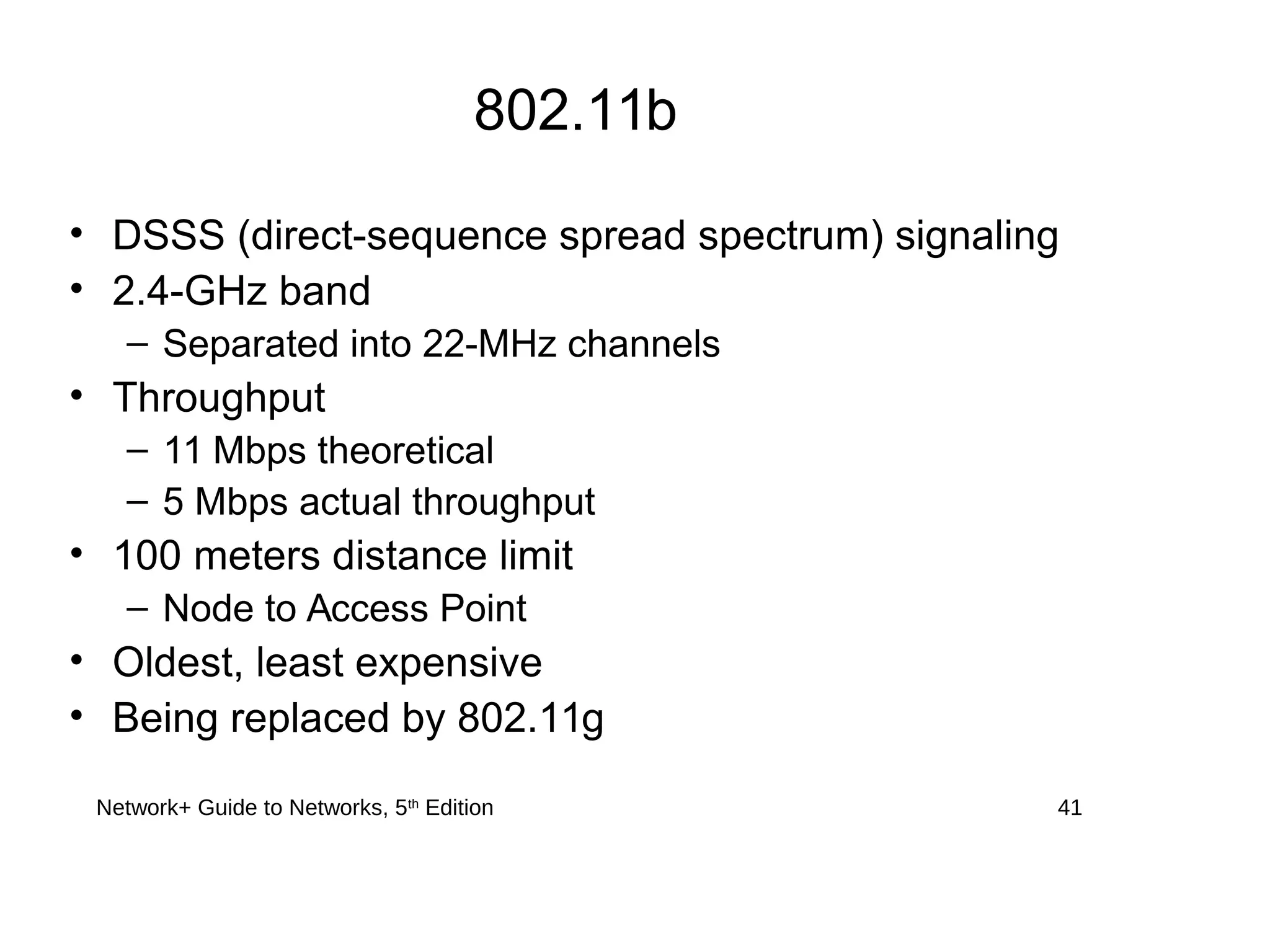 Network+ Guide to Networks, 5th
Edition 41
802.11b
• DSSS (direct-sequence spread spectrum) signaling
• 2.4-GHz band
– Separated into 22-MHz channels
• Throughput
– 11 Mbps theoretical
– 5 Mbps actual throughput
• 100 meters distance limit
– Node to Access Point
• Oldest, least expensive
• Being replaced by 802.11g
 