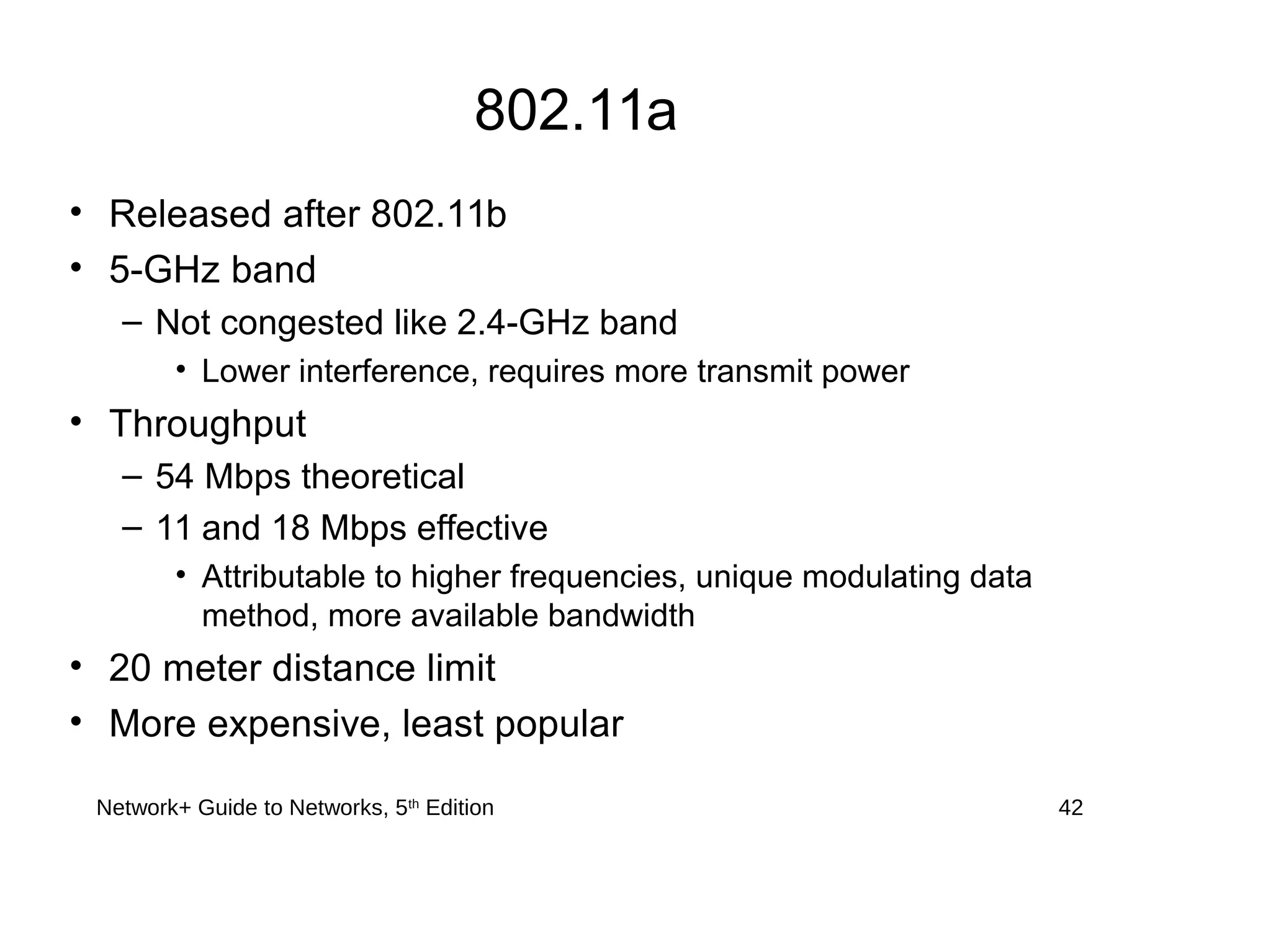 802.11a
• Released after 802.11b
• 5-GHz band
– Not congested like 2.4-GHz band
• Lower interference, requires more transmit power
• Throughput
– 54 Mbps theoretical
– 11 and 18 Mbps effective
• Attributable to higher frequencies, unique modulating data
method, more available bandwidth
• 20 meter distance limit
• More expensive, least popular
Network+ Guide to Networks, 5th
Edition 42
 