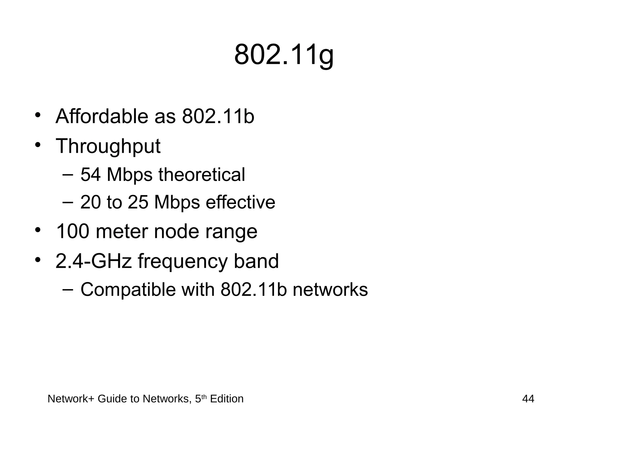 Network+ Guide to Networks, 5th
Edition 44
802.11g
• Affordable as 802.11b
• Throughput
– 54 Mbps theoretical
– 20 to 25 Mbps effective
• 100 meter node range
• 2.4-GHz frequency band
– Compatible with 802.11b networks
 