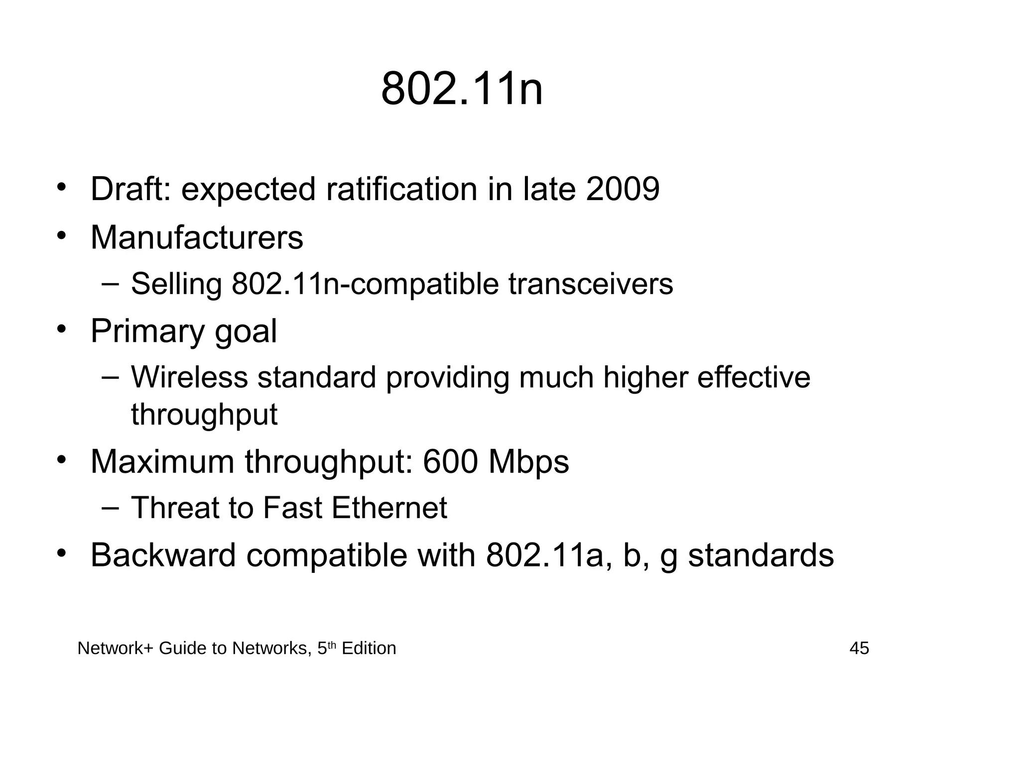 Network+ Guide to Networks, 5th
Edition 45
802.11n
• Draft: expected ratification in late 2009
• Manufacturers
– Selling 802.11n-compatible transceivers
• Primary goal
– Wireless standard providing much higher effective
throughput
• Maximum throughput: 600 Mbps
– Threat to Fast Ethernet
• Backward compatible with 802.11a, b, g standards
 