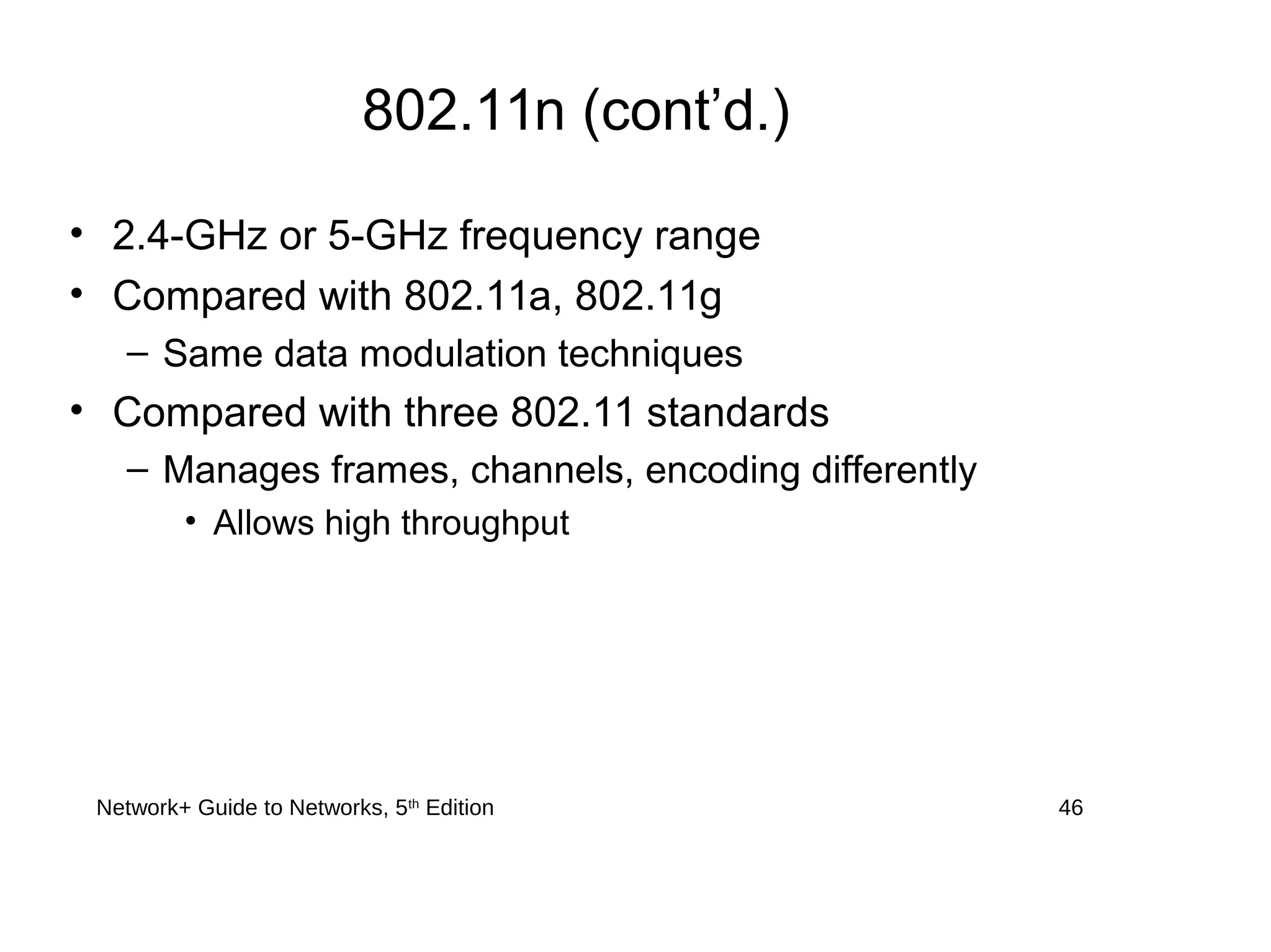 Network+ Guide to Networks, 5th
Edition 46
802.11n (cont’d.)
• 2.4-GHz or 5-GHz frequency range
• Compared with 802.11a, 802.11g
– Same data modulation techniques
• Compared with three 802.11 standards
– Manages frames, channels, encoding differently
• Allows high throughput
 