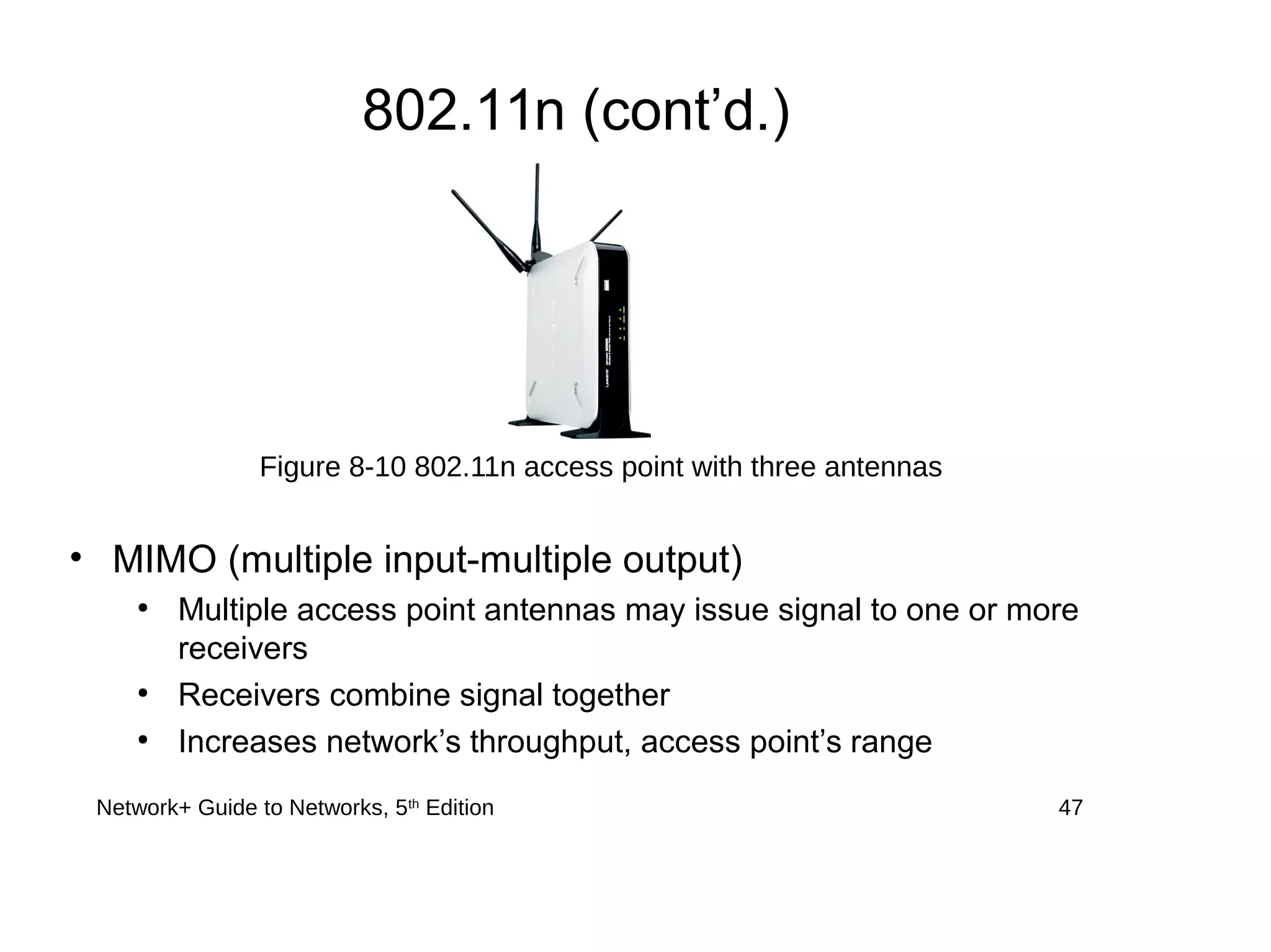 Network+ Guide to Networks, 5th
Edition 47
802.11n (cont’d.)
• MIMO (multiple input-multiple output)
●
Multiple access point antennas may issue signal to one or more
receivers
●
Receivers combine signal together
●
Increases network’s throughput, access point’s range
Figure 8-10 802.11n access point with three antennas
 