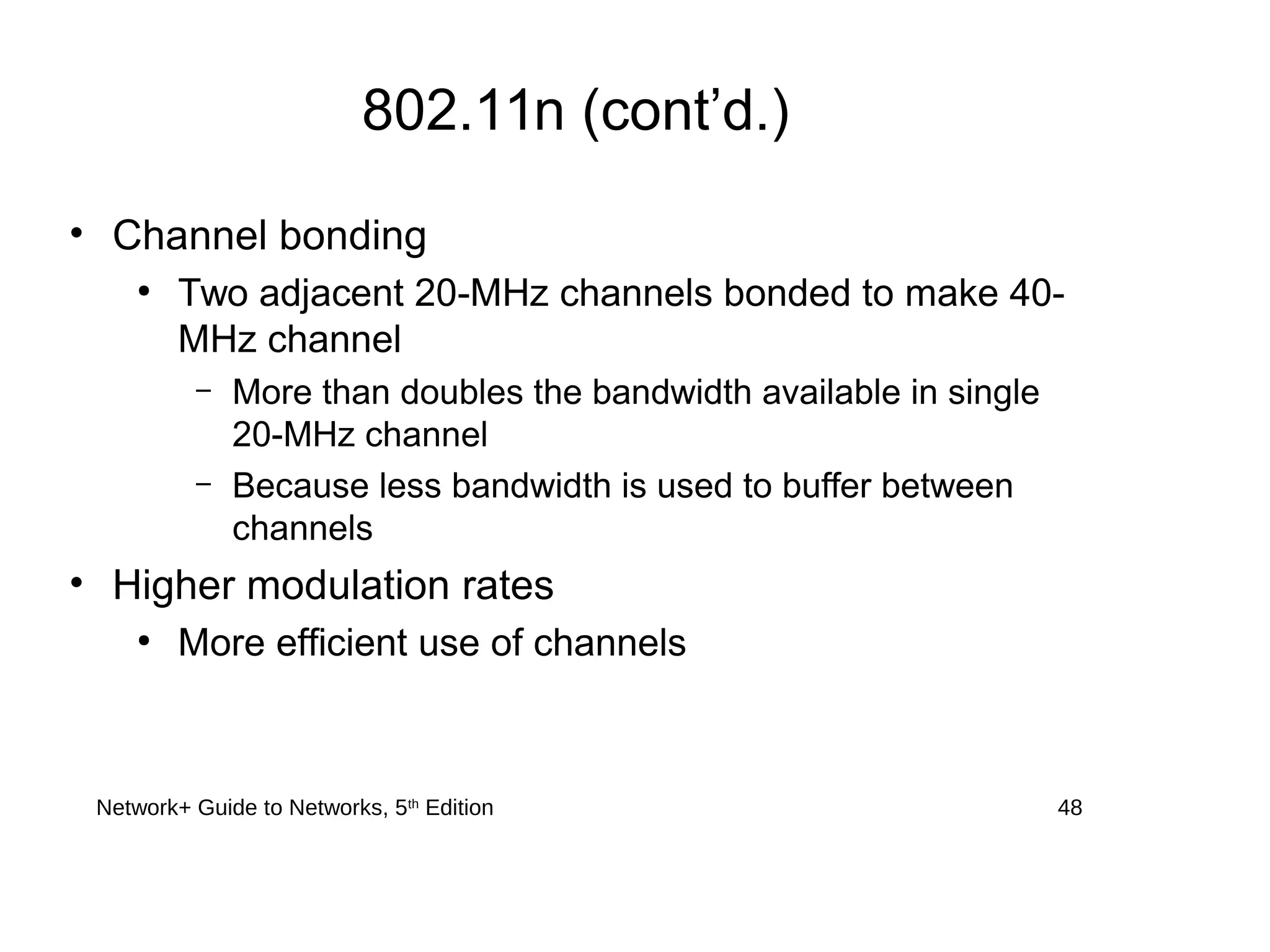 Network+ Guide to Networks, 5th
Edition 48
802.11n (cont’d.)
• Channel bonding
●
Two adjacent 20-MHz channels bonded to make 40-
MHz channel
– More than doubles the bandwidth available in single
20-MHz channel
– Because less bandwidth is used to buffer between
channels
• Higher modulation rates
●
More efficient use of channels
 