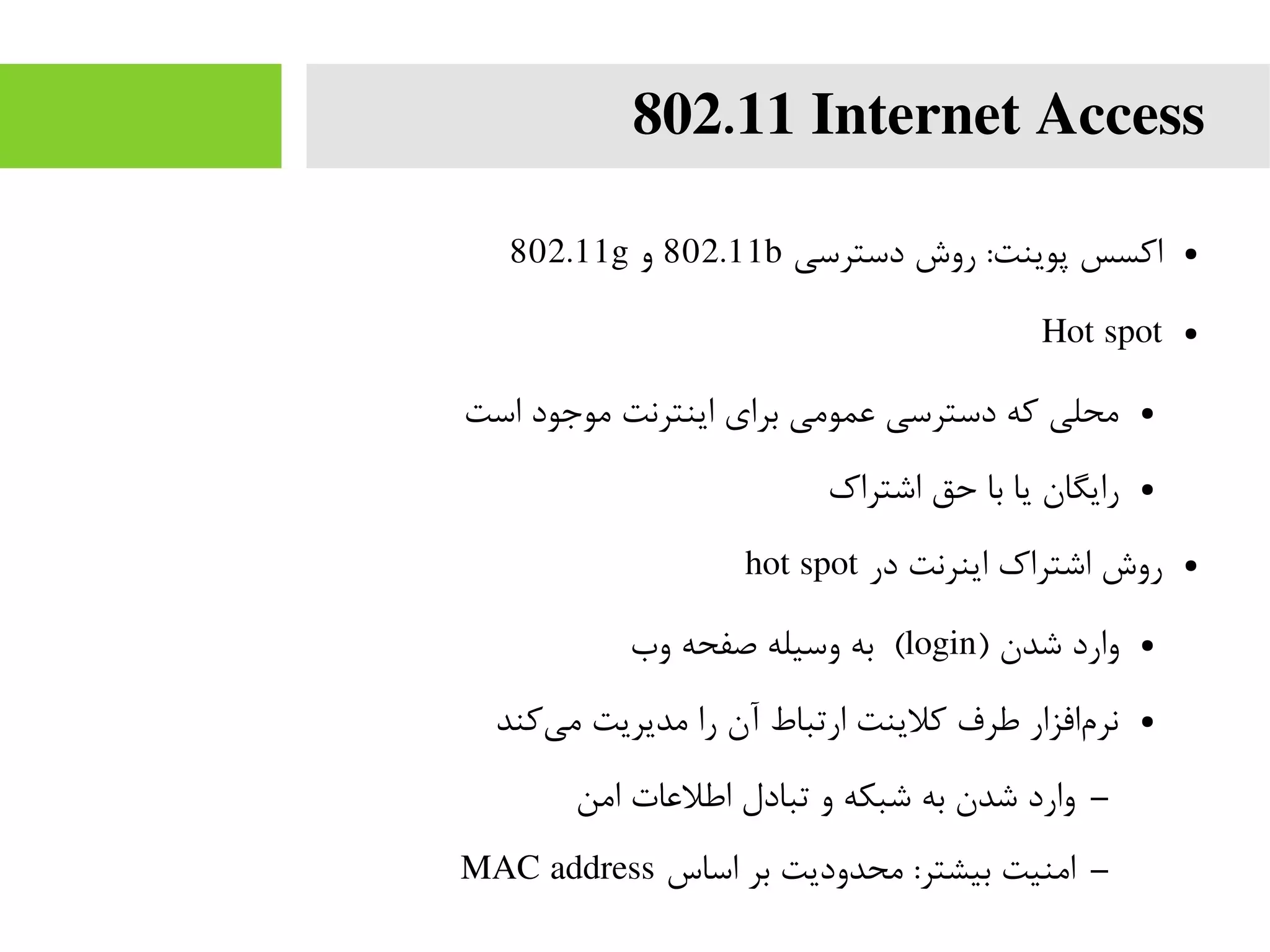 802.11 Internet Access
●‫دسترسی‬ ‫روش‬ :‫پوینت‬ ‫اکسس‬802.11b‫و‬802.11g
●Hot spot
●‫است‬ ‫موجود‬ ‫اینترنت‬ ‫برای‬ ‫عمومی‬ ‫دسترسی‬ ‫که‬ ‫محلی‬
●‫اشتراک‬ ‫حق‬ ‫با‬ ‫یا‬ ‫رایگان‬
●‫در‬ ‫اینرنت‬ ‫اشتراک‬ ‫روش‬hot spot
●) ‫شدن‬ ‫وارد‬login‫وب‬ ‫صفحه‬ ‫وسیله‬ ‫به‬ (
●‫کند‬‫می‬ ‫مدیریت‬ ‫را‬ ‫آن‬ ‫ارتباط‬ ‫کلینت‬ ‫طرف‬ ‫افزار‬‫نرم‬
–‫امن‬ ‫اطلعات‬ ‫تبادل‬ ‫و‬ ‫شبکه‬ ‫به‬ ‫شدن‬ ‫وارد‬
–‫اساس‬ ‫بر‬ ‫محدودیت‬ :‫بیشتر‬ ‫امنیت‬MAC address
 