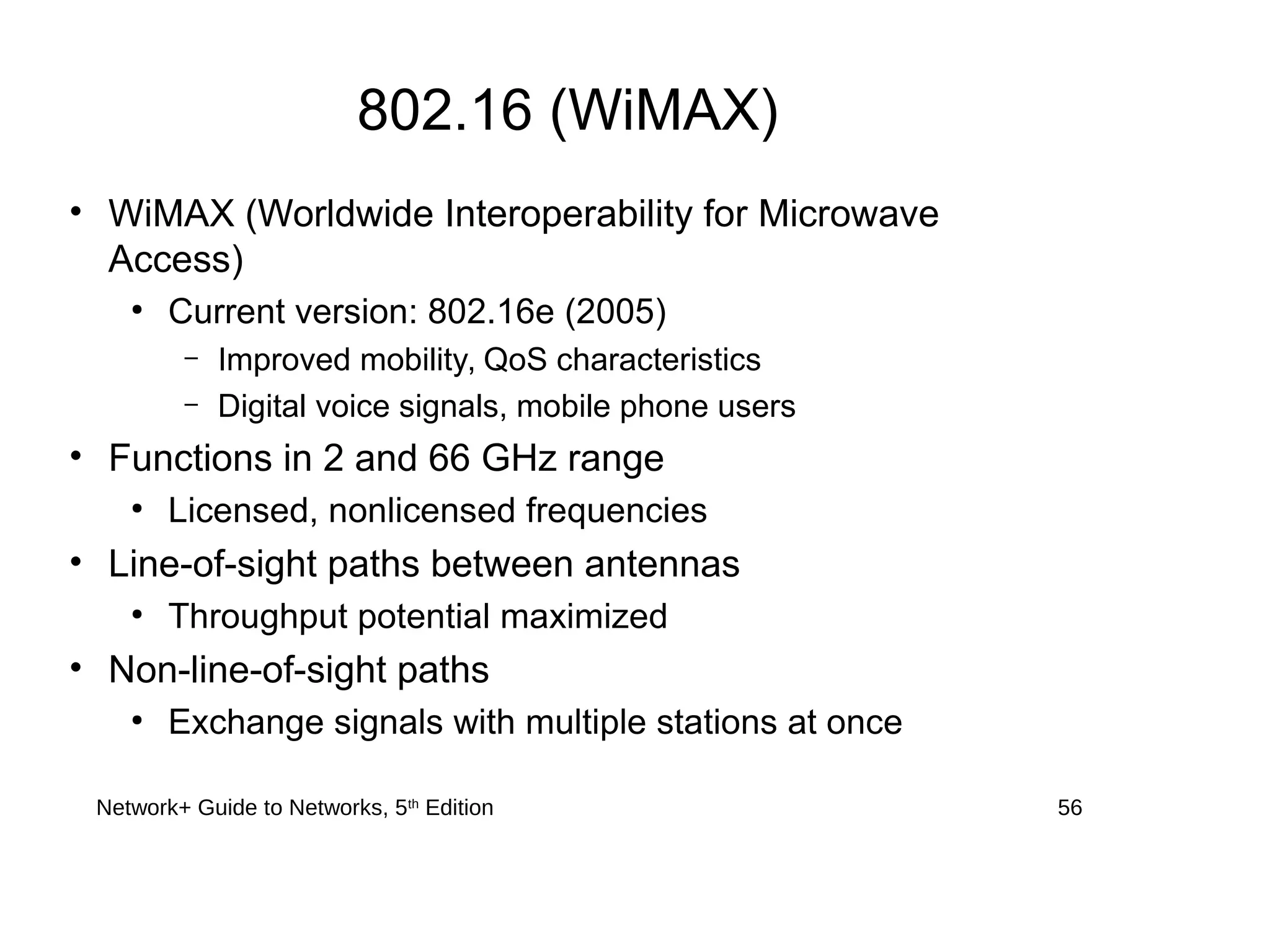 802.16 (WiMAX)
• WiMAX (Worldwide Interoperability for Microwave
Access)
●
Current version: 802.16e (2005)
– Improved mobility, QoS characteristics
– Digital voice signals, mobile phone users
• Functions in 2 and 66 GHz range
●
Licensed, nonlicensed frequencies
• Line-of-sight paths between antennas
●
Throughput potential maximized
• Non-line-of-sight paths
●
Exchange signals with multiple stations at once
Network+ Guide to Networks, 5th
Edition 56
 