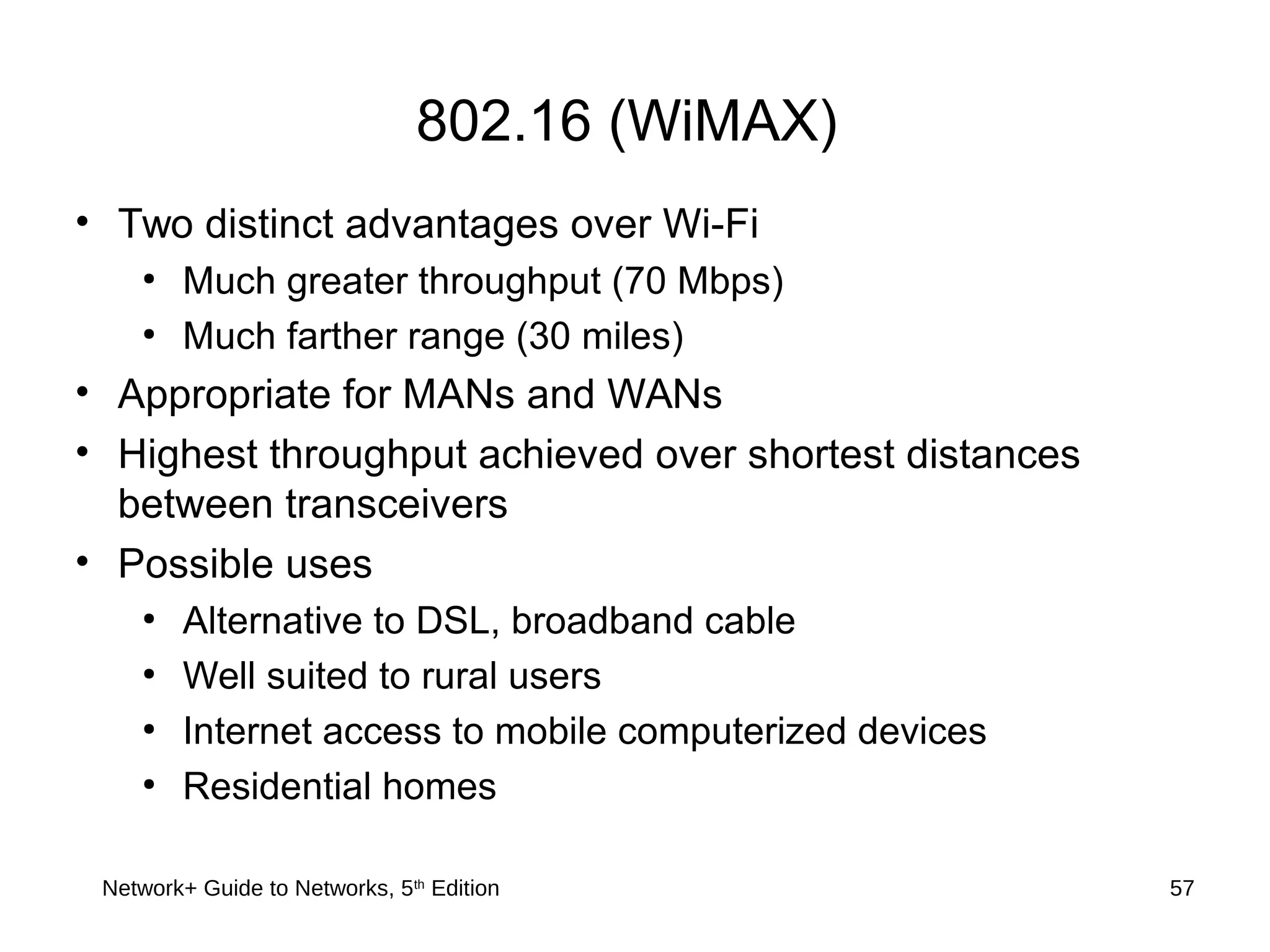 802.16 (WiMAX)
• Two distinct advantages over Wi-Fi
●
Much greater throughput (70 Mbps)
●
Much farther range (30 miles)
• Appropriate for MANs and WANs
• Highest throughput achieved over shortest distances
between transceivers
• Possible uses
●
Alternative to DSL, broadband cable
●
Well suited to rural users
●
Internet access to mobile computerized devices
●
Residential homes
Network+ Guide to Networks, 5th
Edition 57
 