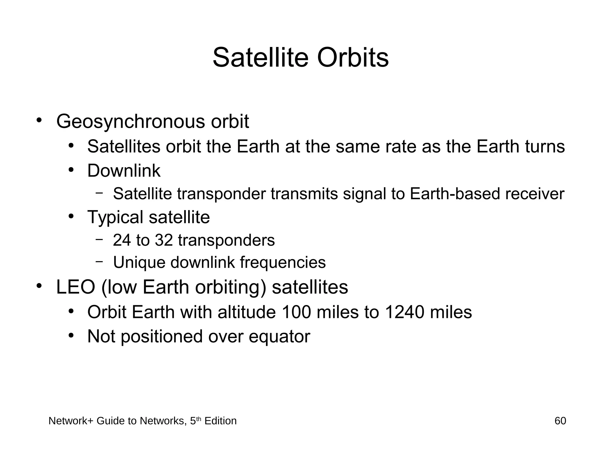Network+ Guide to Networks, 5th
Edition 60
Satellite Orbits
• Geosynchronous orbit
●
Satellites orbit the Earth at the same rate as the Earth turns
●
Downlink
– Satellite transponder transmits signal to Earth-based receiver
●
Typical satellite
– 24 to 32 transponders
– Unique downlink frequencies
• LEO (low Earth orbiting) satellites
●
Orbit Earth with altitude 100 miles to 1240 miles
●
Not positioned over equator
 