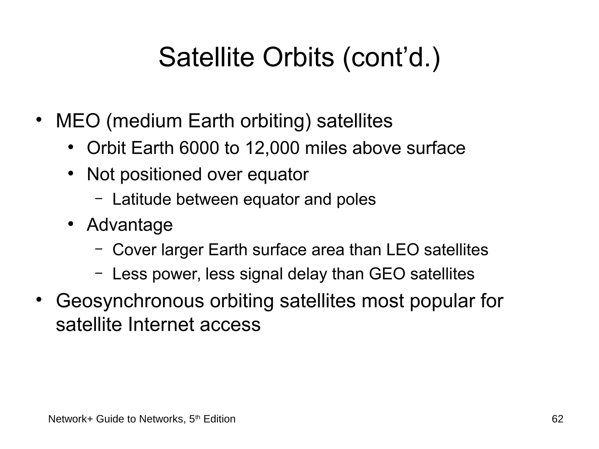 Network+ Guide to Networks, 5th
Edition 62
Satellite Orbits (cont’d.)
• MEO (medium Earth orbiting) satellites
●
Orbit Earth 6000 to 12,000 miles above surface
●
Not positioned over equator
– Latitude between equator and poles
●
Advantage
– Cover larger Earth surface area than LEO satellites
– Less power, less signal delay than GEO satellites
• Geosynchronous orbiting satellites most popular for
satellite Internet access
 