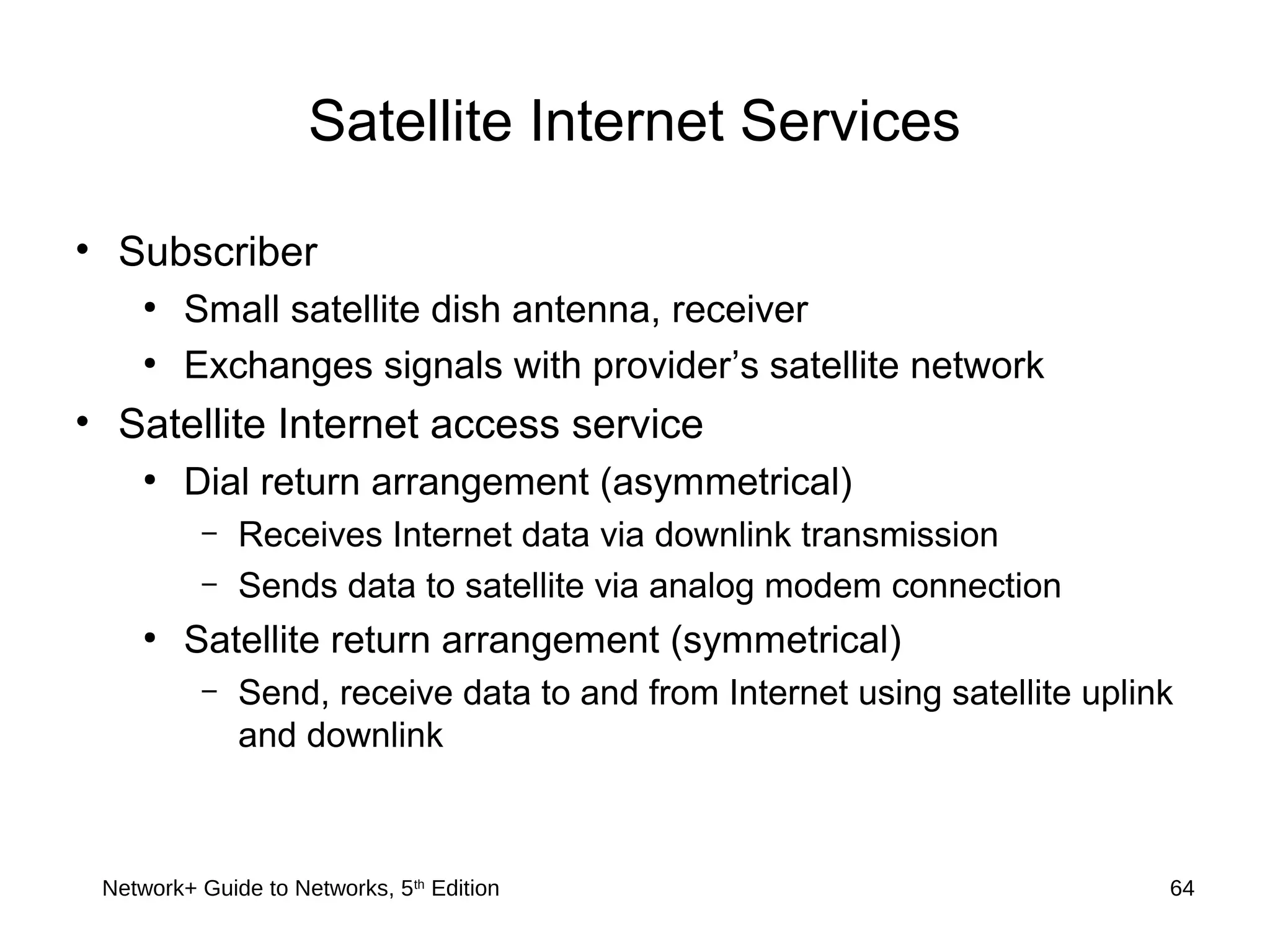 Satellite Internet Services
• Subscriber
●
Small satellite dish antenna, receiver
●
Exchanges signals with provider’s satellite network
• Satellite Internet access service
●
Dial return arrangement (asymmetrical)
– Receives Internet data via downlink transmission
– Sends data to satellite via analog modem connection
●
Satellite return arrangement (symmetrical)
– Send, receive data to and from Internet using satellite uplink
and downlink
Network+ Guide to Networks, 5th
Edition 64
 