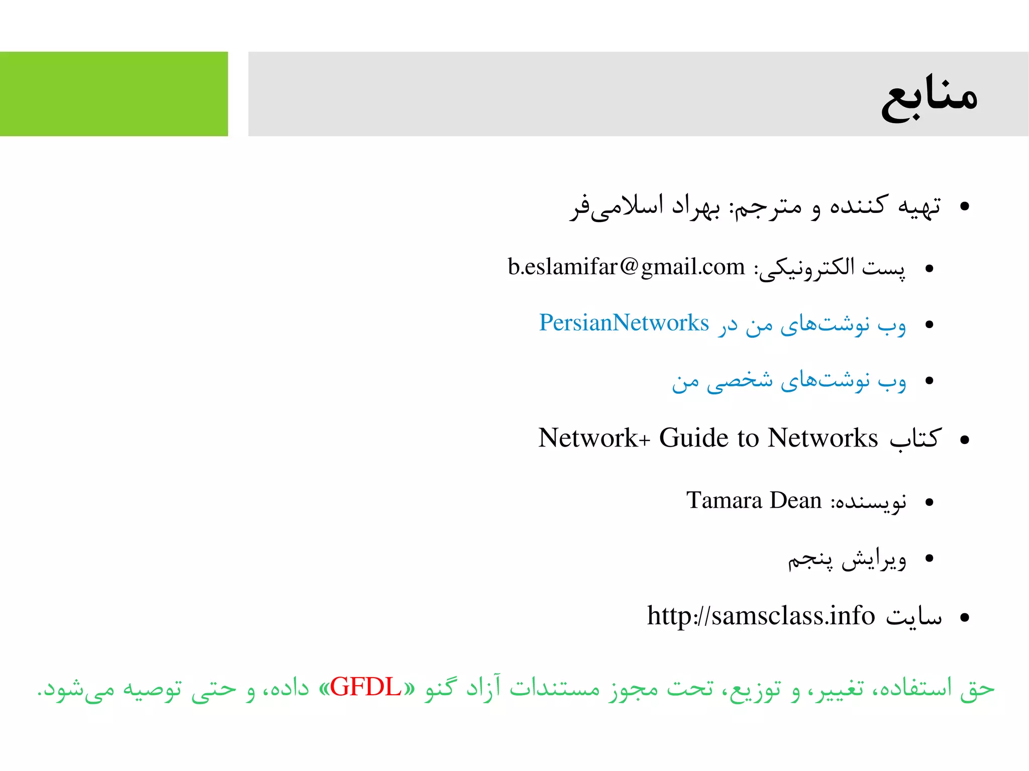 ‫منابع‬
●‫فر‬‫اسلمی‬ ‫بهراد‬ :‫مترجم‬ ‫و‬ ‫کننده‬ ‫تهیه‬
●:‫الکترونیکی‬ ‫پست‬b.eslamifar@gmail.com
●PersianNetworks ‫در‬ ‫من‬ ‫های‬‫نوشت‬ ‫وب‬
●‫من‬ ‫شخصی‬ ‫های‬‫نوشت‬ ‫وب‬
●‫کتاب‬Network+ Guide to Networks
●:‫نویسنده‬Tamara Dean
●‫پنجم‬ ‫ویرایش‬
●‫سایت‬http://samsclass.info
» ‫گنو‬ ‫آزاد‬ ‫مستندات‬ ‫مجوز‬ ‫تحت‬ ،‫توزیع‬ ‫و‬ ،‫تغییر‬ ،‫استفاده‬ ‫حق‬GFDL.‫شود‬‫می‬ ‫توصیه‬ ‫حتی‬ ‫و‬ ،‫داده‬ «
 