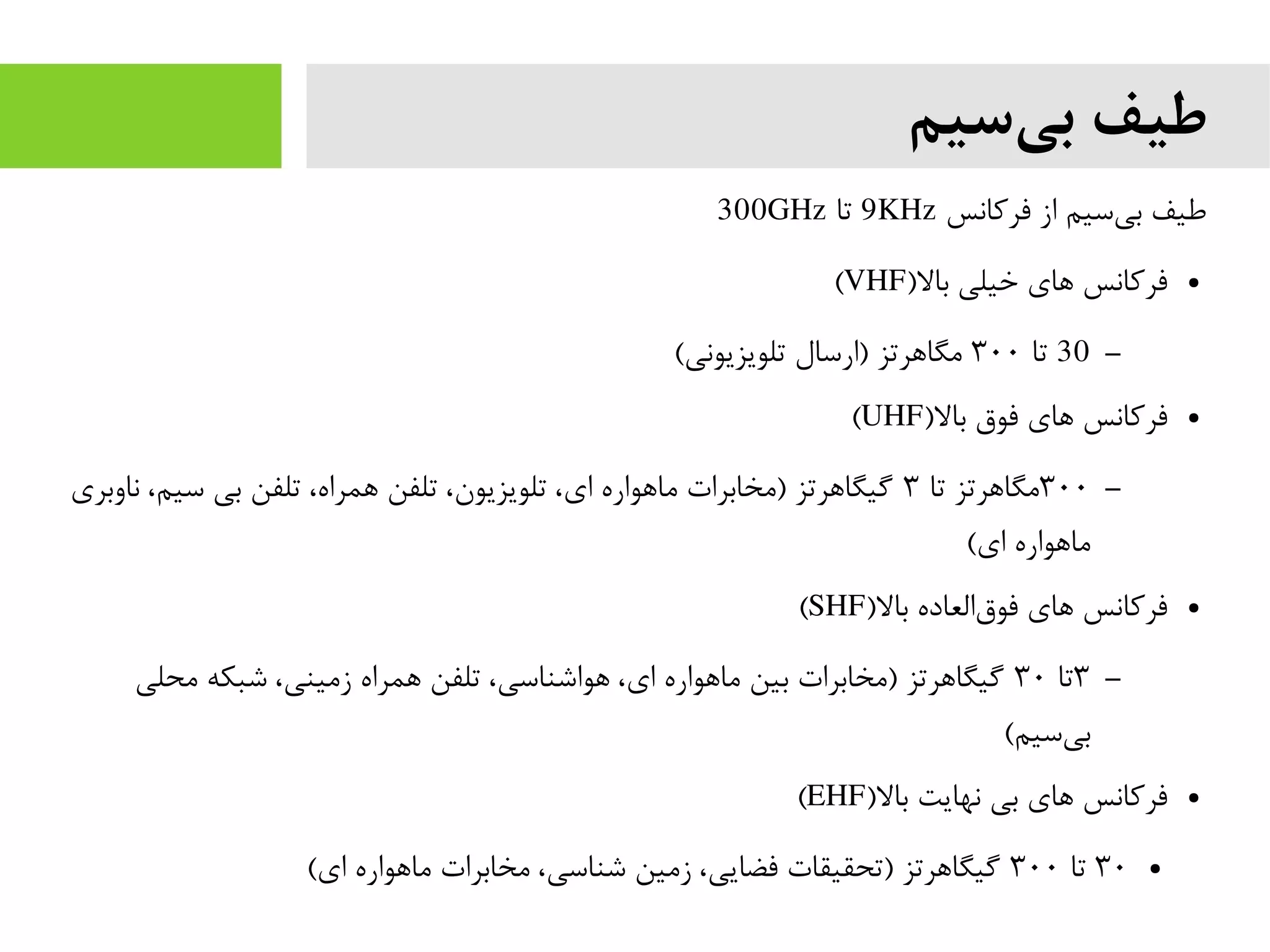 ‫سیم‬‫بی‬ ‫طیف‬
‫فرکانس‬ ‫از‬ ‫سیم‬‫بی‬ ‫طیف‬9KHz‫تا‬300GHz
●)‫بال‬ ‫خیلی‬ ‫های‬ ‫فرکانس‬VHF(
–30‫تا‬۳۰۰(‫تلویزیونی‬ ‫)ارسال‬ ‫مگاهرتز‬
●)‫بال‬ ‫فوق‬ ‫های‬ ‫فرکانس‬UHF(
–۳۰۰‫تا‬ ‫مگاهرتز‬۳‫ناوبری‬ ،‫سیم‬ ‫بی‬ ‫تلفن‬ ،‫همراه‬ ‫تلفن‬ ،‫تلویزیون‬ ،‫ای‬ ‫ماهواره‬ ‫)مخابرات‬ ‫گیگاهرتز‬
(‫ای‬ ‫ماهواره‬
●)‫بال‬ ‫العاده‬‫فوق‬ ‫های‬ ‫فرکانس‬SHF(
–۳‫تا‬۳۰‫محلی‬ ‫شبکه‬ ،‫زمینی‬ ‫همراه‬ ‫تلفن‬ ،‫هواشناسی‬ ،‫ای‬ ‫ماهواره‬ ‫بین‬ ‫)مخابرات‬ ‫گیگاهرتز‬
(‫سیم‬‫بی‬
●)‫بال‬ ‫نهایت‬ ‫بی‬ ‫های‬ ‫فرکانس‬EHF(
●۳۰‫تا‬۳۰۰(‫ای‬ ‫ماهواره‬ ‫مخابرات‬ ،‫شناسی‬ ‫زمین‬ ،‫فضایی‬ ‫)تحقیقات‬ ‫گیگاهرتز‬
 