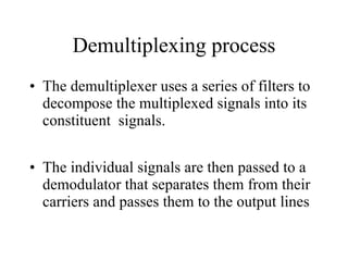 Demultiplexing process The demultiplexer uses a series of filters to decompose the multiplexed signals into its constituent  signals. The individual signals are then passed to a demodulator that separates them from their carriers and passes them to the output lines 