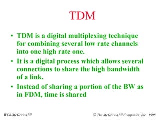 TDM TDM is a digital multiplexing technique for combining several low rate channels into one high rate one. It is a digital process which allows several connections to share the high bandwidth of a link. Instead of sharing a portion of the BW as in FDM, time is shared WCB/McGraw-Hill    The McGraw-Hill Companies, Inc., 1998 