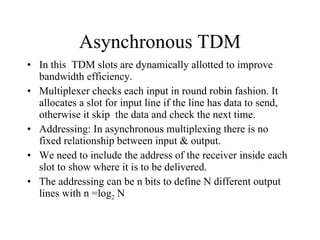 Asynchronous TDM In this  TDM slots are dynamically allotted to improve bandwidth efficiency. Multiplexer checks each input in round robin fashion. It allocates a slot for input line if the line has data to send, otherwise it skip  the data and check the next time. Addressing: In asynchronous multiplexing there is no fixed relationship between input & output. We need to include the address of the receiver inside each slot to show where it is to be delivered. The addressing can be n bits to define N different output lines with n =log 2  N 