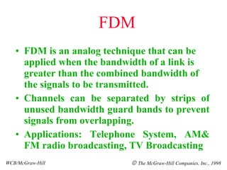 FDM FDM is an analog technique that can be applied when the bandwidth of a link is greater than the combined bandwidth of the signals to be transmitted. Channels can be separated by strips of unused bandwidth guard bands to prevent signals from overlapping. Applications: Telephone System, AM& FM radio broadcasting, TV Broadcasting WCB/McGraw-Hill    The McGraw-Hill Companies, Inc., 1998 