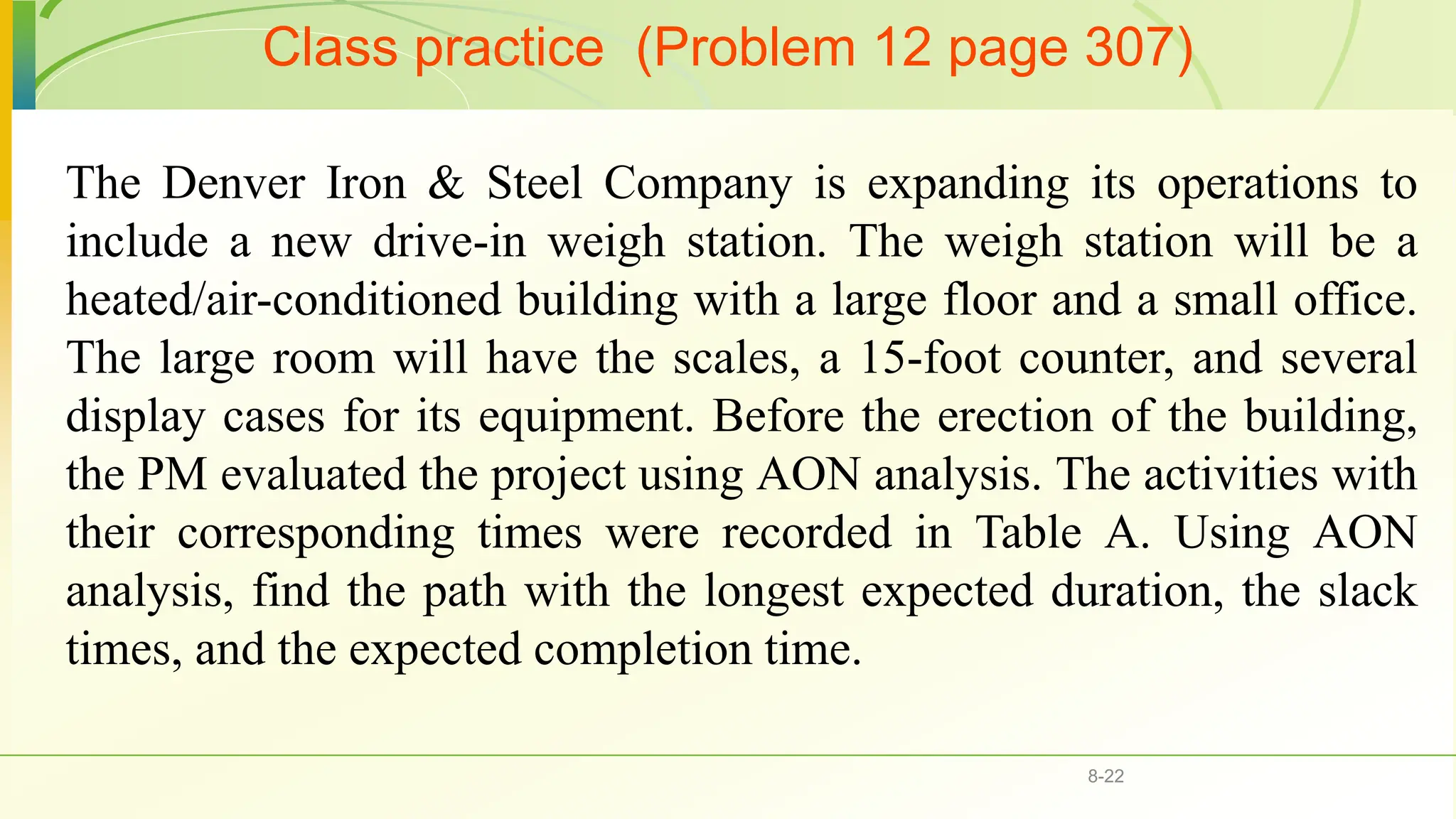 Class practice (Problem 12 page 307)
8-22
The Denver Iron & Steel Company is expanding its operations to
include a new drive-in weigh station. The weigh station will be a
heated/air-conditioned building with a large floor and a small office.
The large room will have the scales, a 15-foot counter, and several
display cases for its equipment. Before the erection of the building,
the PM evaluated the project using AON analysis. The activities with
their corresponding times were recorded in Table A. Using AON
analysis, find the path with the longest expected duration, the slack
times, and the expected completion time.
 
