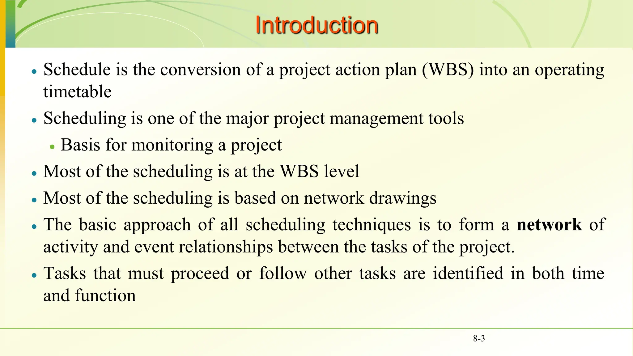  Schedule is the conversion of a project action plan (WBS) into an operating
timetable
 Scheduling is one of the major project management tools
 Basis for monitoring a project
 Most of the scheduling is at the WBS level
 Most of the scheduling is based on network drawings
 The basic approach of all scheduling techniques is to form a network of
activity and event relationships between the tasks of the project.
 Tasks that must proceed or follow other tasks are identified in both time
and function
8-3
Introduction
 