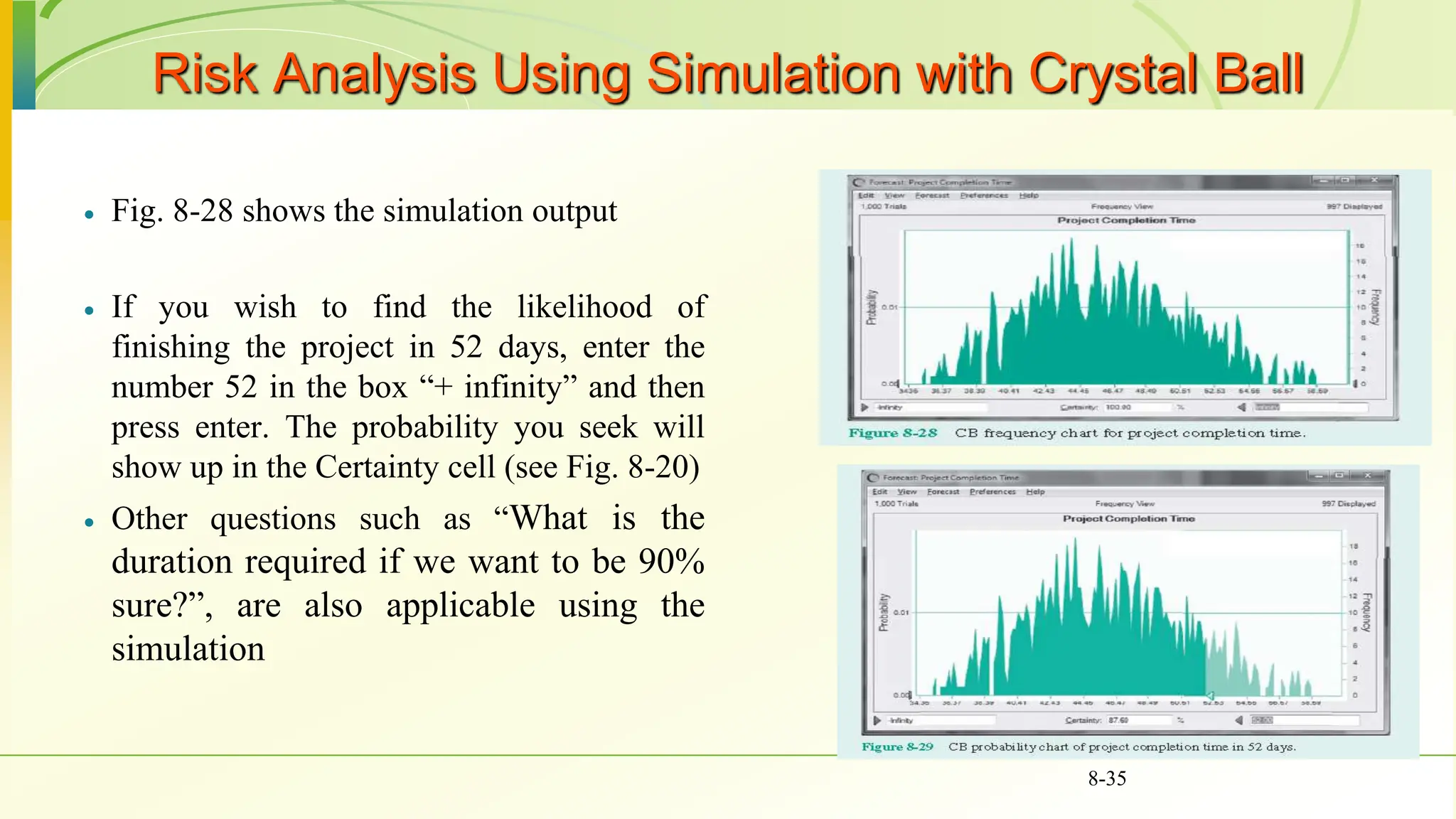 Risk Analysis Using Simulation with Crystal Ball
 Fig. 8-28 shows the simulation output
 If you wish to find the likelihood of
finishing the project in 52 days, enter the
number 52 in the box “+ infinity” and then
press enter. The probability you seek will
show up in the Certainty cell (see Fig. 8-20)
 Other questions such as “What is the
duration required if we want to be 90%
sure?”, are also applicable using the
simulation
8-35
 