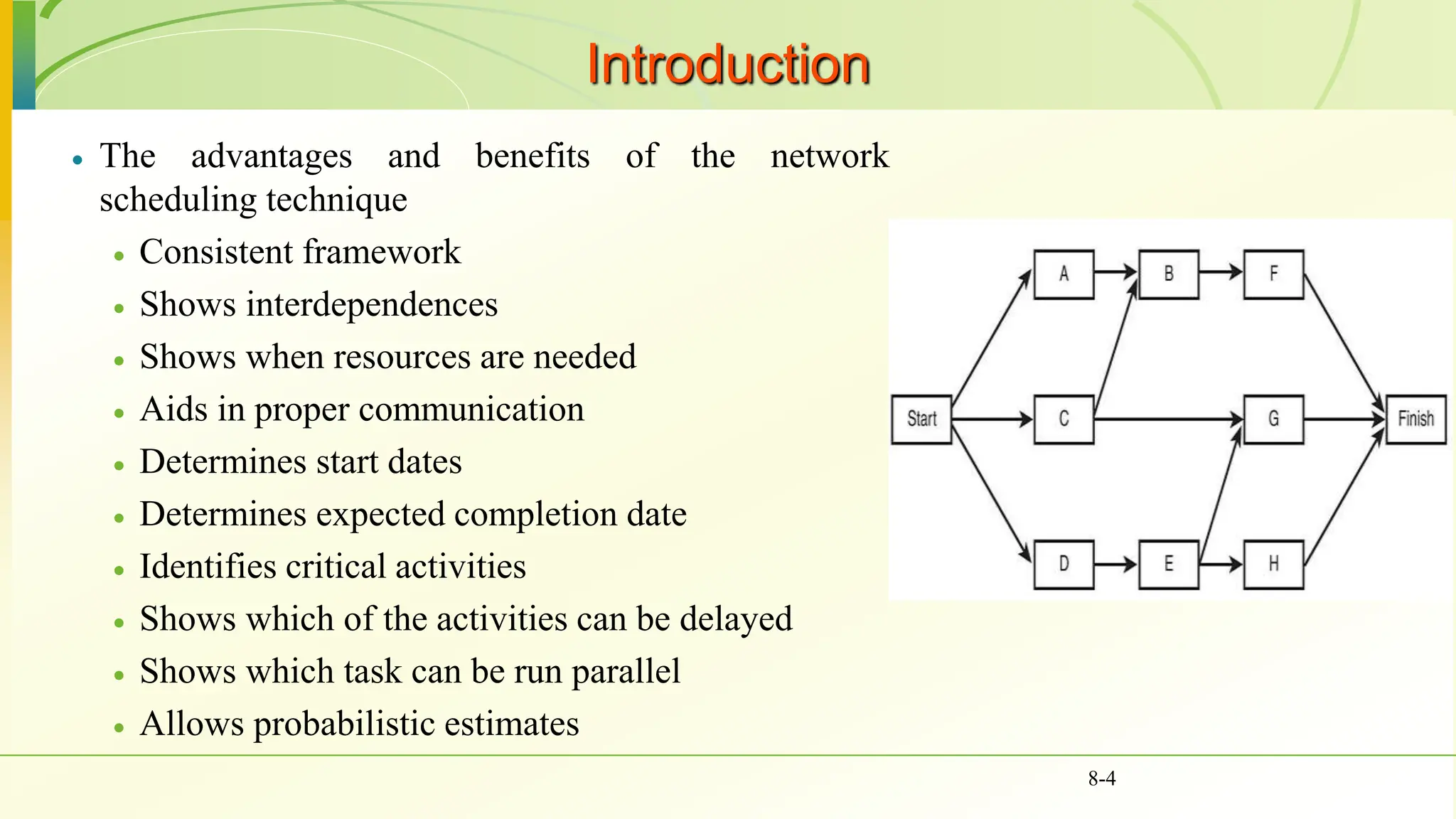 Introduction
 The advantages and benefits of the network
scheduling technique
 Consistent framework
 Shows interdependences
 Shows when resources are needed
 Aids in proper communication
 Determines start dates
 Determines expected completion date
 Identifies critical activities
 Shows which of the activities can be delayed
 Shows which task can be run parallel
 Allows probabilistic estimates
8-4
 