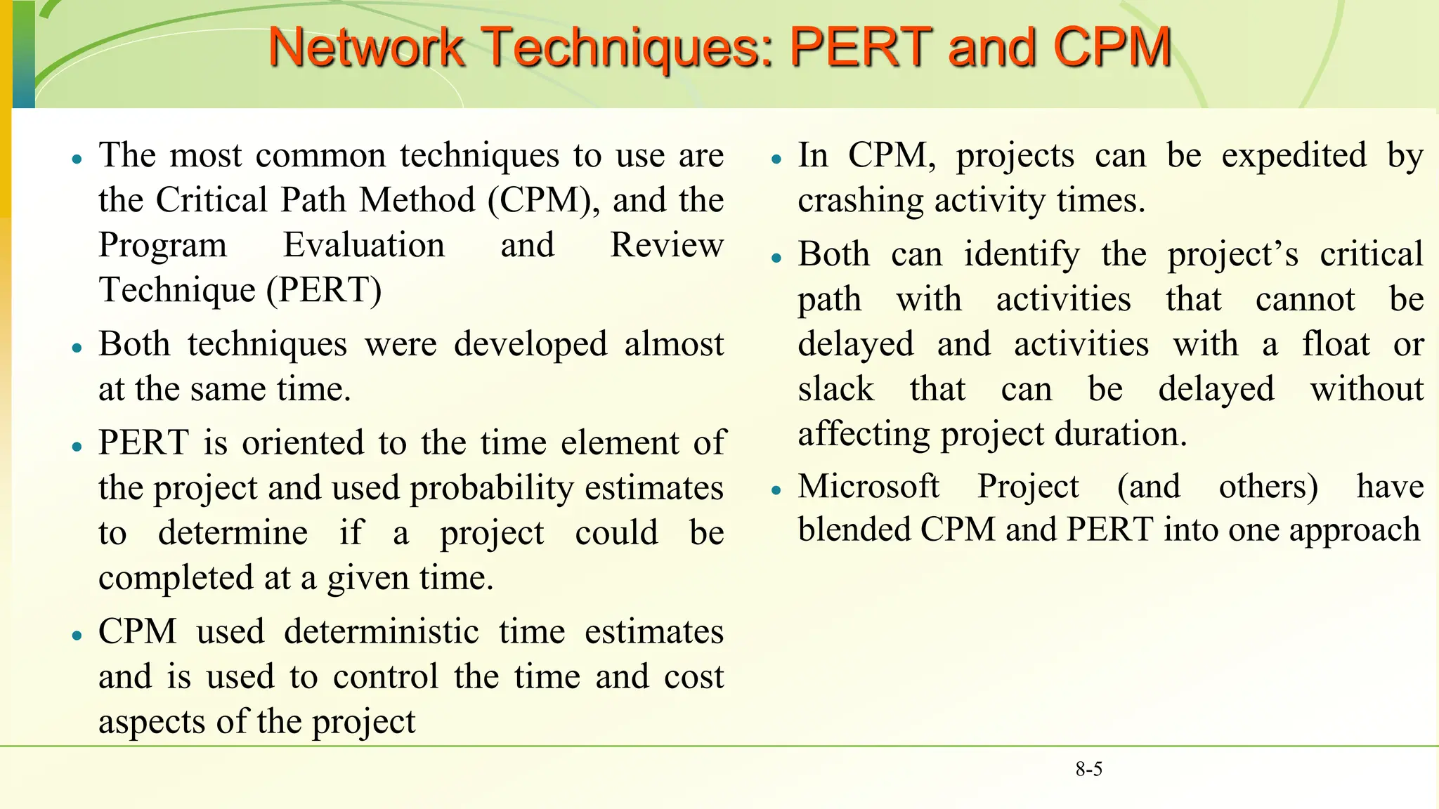Network Techniques: PERT and CPM
 The most common techniques to use are
the Critical Path Method (CPM), and the
Program Evaluation and Review
Technique (PERT)
 Both techniques were developed almost
at the same time.
 PERT is oriented to the time element of
the project and used probability estimates
to determine if a project could be
completed at a given time.
 CPM used deterministic time estimates
and is used to control the time and cost
aspects of the project
 In CPM, projects can be expedited by
crashing activity times.
 Both can identify the project’s critical
path with activities that cannot be
delayed and activities with a float or
slack that can be delayed without
affecting project duration.
 Microsoft Project (and others) have
blended CPM and PERT into one approach
8-5
 