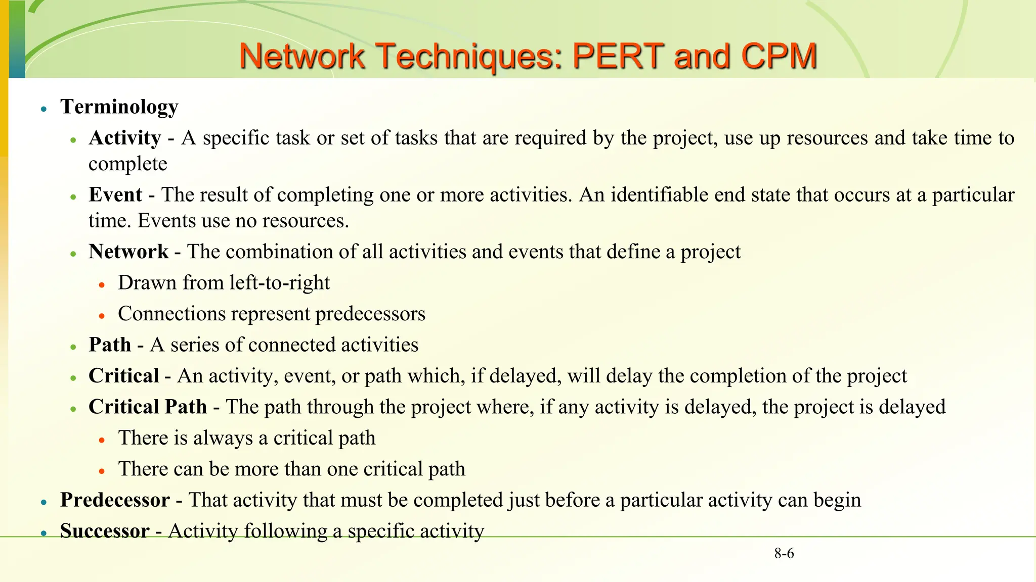 Network Techniques: PERT and CPM
 Terminology
 Activity - A specific task or set of tasks that are required by the project, use up resources and take time to
complete
 Event - The result of completing one or more activities. An identifiable end state that occurs at a particular
time. Events use no resources.
 Network - The combination of all activities and events that define a project
 Drawn from left-to-right
 Connections represent predecessors
 Path - A series of connected activities
 Critical - An activity, event, or path which, if delayed, will delay the completion of the project
 Critical Path - The path through the project where, if any activity is delayed, the project is delayed
 There is always a critical path
 There can be more than one critical path
 Predecessor - That activity that must be completed just before a particular activity can begin
 Successor - Activity following a specific activity
8-6
 