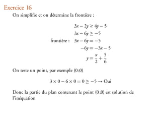 Exercice 16
   On simpliﬁe et on détermine la frontière :

                                   3x − 2y ≥ 4y − 5
                                   3x − 6y ≥ −5
                       frontière : 3x − 6y = −5
                                      −6y = −3x − 5
                                            x 5
                                        y= +
                                            2 6
   On teste un point, par exemple (0 ;0)

                      3 × 0 − 6 × 0 = 0 ≥ −5 → Oui

   Donc la partie du plan contenant le point (0 ;0) est solution de
   l’inéquation
 